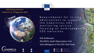 Copernicus EU
Copernicus EU www.copernicus.eu
Copernicus EU
R e q u i r e m e n t s f o r i n - s i t u
o b s e r v a t i o n s t o s u p p o r t
t h e C o p e r n i c u s C O 2
m o n i t o r i n g s e r v i c e
f o c u s i n g o n a n t h r o p o g e n i c
C O 2 e m i s s i o n s
Erik Andersson
DG-DEFIS, Earth Observation Unit
and colleagues in the CO2 Task Force
ICOS Science Conferene
VideoConf, 15-17 September 2020
 
