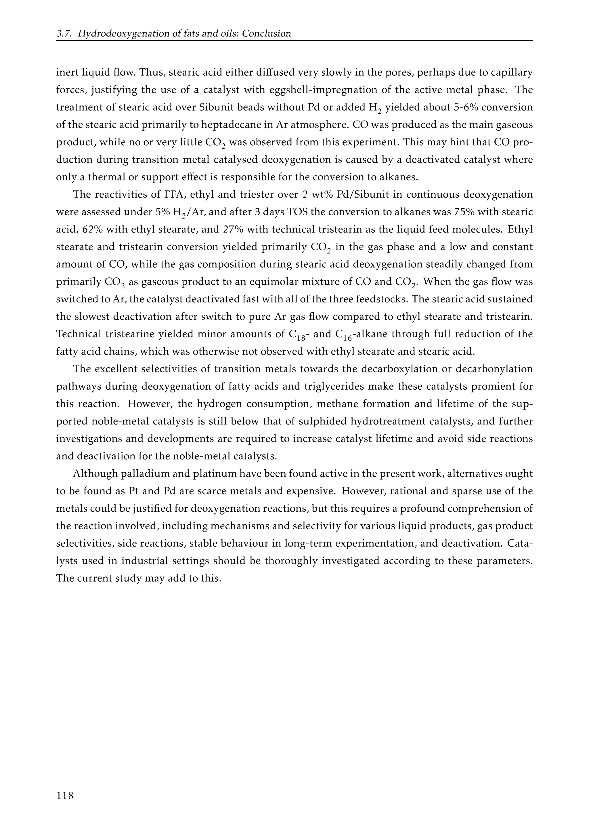 3.7. Hydrodeoxygenation of fats and oils: Conclusion
inert liquid ﬂow. Thus, stearic acid either diﬀused very slowly in the pores, perhaps due to capillary
forces, justifying the use of a catalyst with eggshell-impregnation of the active metal phase. The
treatment of stearic acid over Sibunit beads without Pd or added H2 yielded about 5-6% conversion
of the stearic acid primarily to heptadecane in Ar atmosphere. CO was produced as the main gaseous
product, while no or very little CO2 was observed from this experiment. This may hint that CO pro-
duction during transition-metal-catalysed deoxygenation is caused by a deactivated catalyst where
only a thermal or support eﬀect is responsible for the conversion to alkanes.
The reactivities of FFA, ethyl and triester over 2 wt% Pd/Sibunit in continuous deoxygenation
were assessed under 5% H2/Ar, and after 3 days TOS the conversion to alkanes was 75% with stearic
acid, 62% with ethyl stearate, and 27% with technical tristearin as the liquid feed molecules. Ethyl
stearate and tristearin conversion yielded primarily CO2 in the gas phase and a low and constant
amount of CO, while the gas composition during stearic acid deoxygenation steadily changed from
primarily CO2 as gaseous product to an equimolar mixture of CO and CO2. When the gas ﬂow was
switched to Ar, the catalyst deactivated fast with all of the three feedstocks. The stearic acid sustained
the slowest deactivation after switch to pure Ar gas ﬂow compared to ethyl stearate and tristearin.
Technical tristearine yielded minor amounts of C18- and C16-alkane through full reduction of the
fatty acid chains, which was otherwise not observed with ethyl stearate and stearic acid.
The excellent selectivities of transition metals towards the decarboxylation or decarbonylation
pathways during deoxygenation of fatty acids and triglycerides make these catalysts promient for
this reaction. However, the hydrogen consumption, methane formation and lifetime of the sup-
ported noble-metal catalysts is still below that of sulphided hydrotreatment catalysts, and further
investigations and developments are required to increase catalyst lifetime and avoid side reactions
and deactivation for the noble-metal catalysts.
Although palladium and platinum have been found active in the present work, alternatives ought
to be found as Pt and Pd are scarce metals and expensive. However, rational and sparse use of the
metals could be justiﬁed for deoxygenation reactions, but this requires a profound comprehension of
the reaction involved, including mechanisms and selectivity for various liquid products, gas product
selectivities, side reactions, stable behaviour in long-term experimentation, and deactivation. Cata-
lysts used in industrial settings should be thoroughly investigated according to these parameters.
The current study may add to this.
118
 