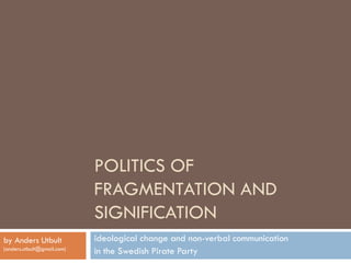 POLITICS OF
                            FRAGMENTATION AND
                            SIGNIFICATION
by Anders Utbult            ideological change and non-verbal communication
(anders.utbult@gmail.com)
                            in the Swedish Pirate Party
 