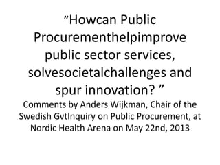 ”Howcan Public
Procurementhelpimprove
public sector services,
solvesocietalchallenges and
spur innovation? ”
Comments by Anders Wijkman, Chair of the
Swedish GvtInquiry on Public Procurement, at
Nordic Health Arena on May 22nd, 2013
 