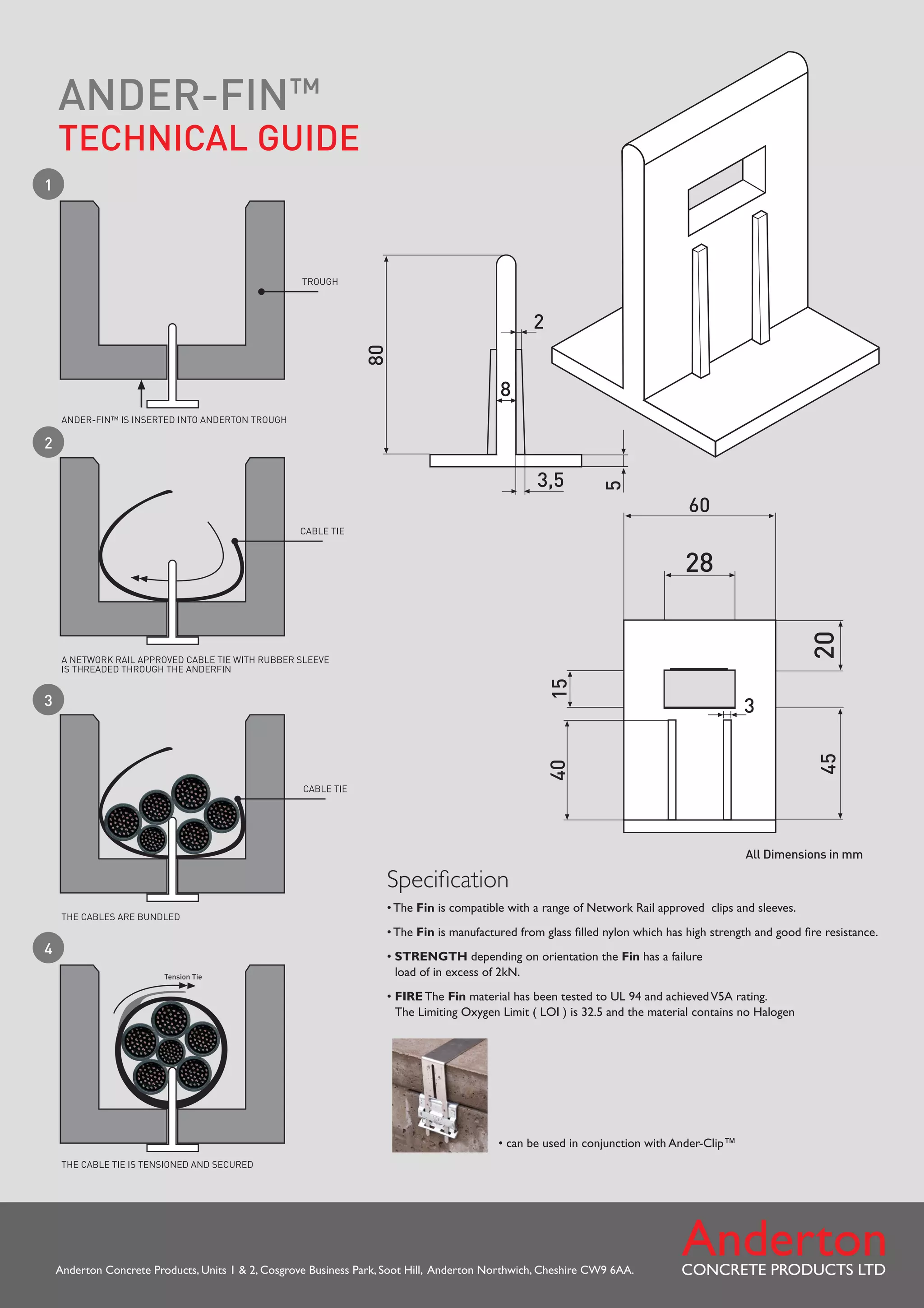 Anderton Concrete Products, Units 1 2, Cosgrove Business Park, Soot Hill, Anderton Northwich, Cheshire CW9 6AA.
Specification
•
The Fin is compatible with a range of Network Rail approved clips and sleeves.
•
The Fin is manufactured from glass filled nylon which has high strength and good fire resistance.
•
STRENGTH depending on orientation the Fin has a failure
load of in excess of 2kN.
•
FIRE The Fin material has been tested to UL 94 and achievedV5A rating.
The Limiting Oxygen Limit ( LOI ) is 32.5 and the material contains no Halogen
All Dimensions in mm
ANDER-FIN™
TECHNICAL GUIDE
• can be used in conjunction with Ander-Clip™
1
2
3
4
Tel: +44 (0)191 490 1547
Fax: +44 (0)191 477 5371
Email: northernsales@thorneandderrick.co.uk
Website: www.cablejoints.co.uk
www.thorneanderrick.co.uk