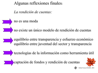 Algunas reflexiones finales:
La rendición de cuentas:

no es una moda

no existe un único modelo de rendición de cuentas

equilibrio entre transparencia y esfuerzo económico
equilibrio entre juventud del sector y transparencia

tecnologías de la información como herramienta útil

captación de fondos y rendición de cuentas              Rendición
                                                        de Cuentas


                                          Alfred Vernis-ESADE, 2001
 