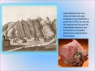 Santa Bárbara fue una mina de mercurio que trabajaron los españoles a partir de 1 570 y es una de las razones por las que las autoridades quieren que la Unesco la considere patrimonio cultural de la humanidad. 