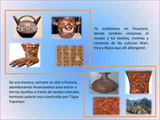 Ya estábamos en Huaytará, donde también visitamos el museo y los textiles, momias y ceramios de las culturas Wari, Inca y Nazca que allí albergaron.  De esa manera, siempre en olor a historia, abandonamos Huancavelica para entrar a tierras iqueñas a través de tambo colorado, hermoso palacio inca construido por Túpac Yupanqui. 