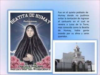 Fue en el quieto poblado de  Humay donde no pudimos evitar la tentación de ingresar al santuario en el cual se venera a Luisa de la Torre, mas conocida como la Beatita de Humay, había gente orando por su alma y seres queridos . 