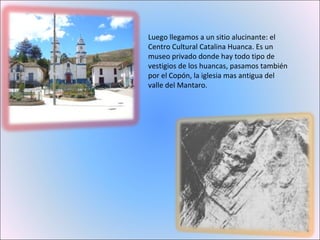 Luego llegamos a un sitio alucinante: el Centro Cultural Catalina Huanca. Es un museo privado donde hay todo tipo de vestigios de los huancas, pasamos también por el Copón, la iglesia mas antigua del valle del Mantaro. 