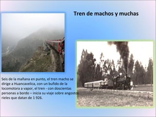 Tren de machos y muchas Seis de la mañana en punto, el tren macho se dirige a Huancavelica, con un bufido de la locomotora a vapor, el tren - con doscientas personas a bordo – inicia su viaje sobre angostos rieles que datan de 1 926. 