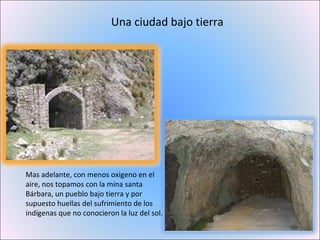 Una ciudad bajo tierra Mas adelante, con menos oxigeno en el aire, nos topamos con la mina santa Bárbara, un pueblo bajo tierra y por supuesto huellas del sufrimiento de los indígenas que no conocieron la luz del sol.  