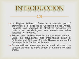 
 La Región Andina o Sierra esta formada por 10
provincias a lo largo de la Cordillera de los Andes.
Presenta una variedad de atractivos turísticos. De
norte a sur se distinguen sus majestuosos valles
volcanes y nevados,
 Posee una belleza colonial y majestuoso encanto.
Entre las elevaciones mas importantes están el
Pichincha y el Cotopaxi. En esta Región se encuentra
Quito que es la Capital del Ecuador.
 Es maravilloso pensar que en la mitad del mundo se
puedan disfrutar de sitios donde la aventura no tiene
limites.
INTRODUCCION
 