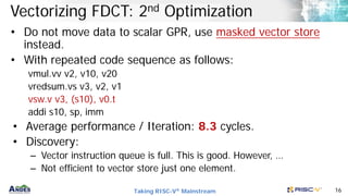 Taking RISC-V® Mainstream 16
Vectorizing FDCT: 2nd Optimization
• Do not move data to scalar GPR, use masked vector store
instead.
• With repeated code sequence as follows:
vmul.vv v2, v10, v20
vredsum.vs v3, v2, v1
vsw.v v3, (s10), v0.t
addi s10, sp, imm
• Average performance / Iteration: 8.3 cycles.
• Discovery:
– Vector instruction queue is full. This is good. However, …
– Not efficient to vector store just one element.
 