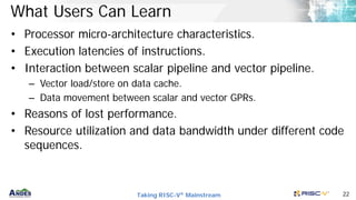 Taking RISC-V® Mainstream 22
What Users Can Learn
• Processor micro-architecture characteristics.
• Execution latencies of instructions.
• Interaction between scalar pipeline and vector pipeline.
– Vector load/store on data cache.
– Data movement between scalar and vector GPRs.
• Reasons of lost performance.
• Resource utilization and data bandwidth under different code
sequences.
 