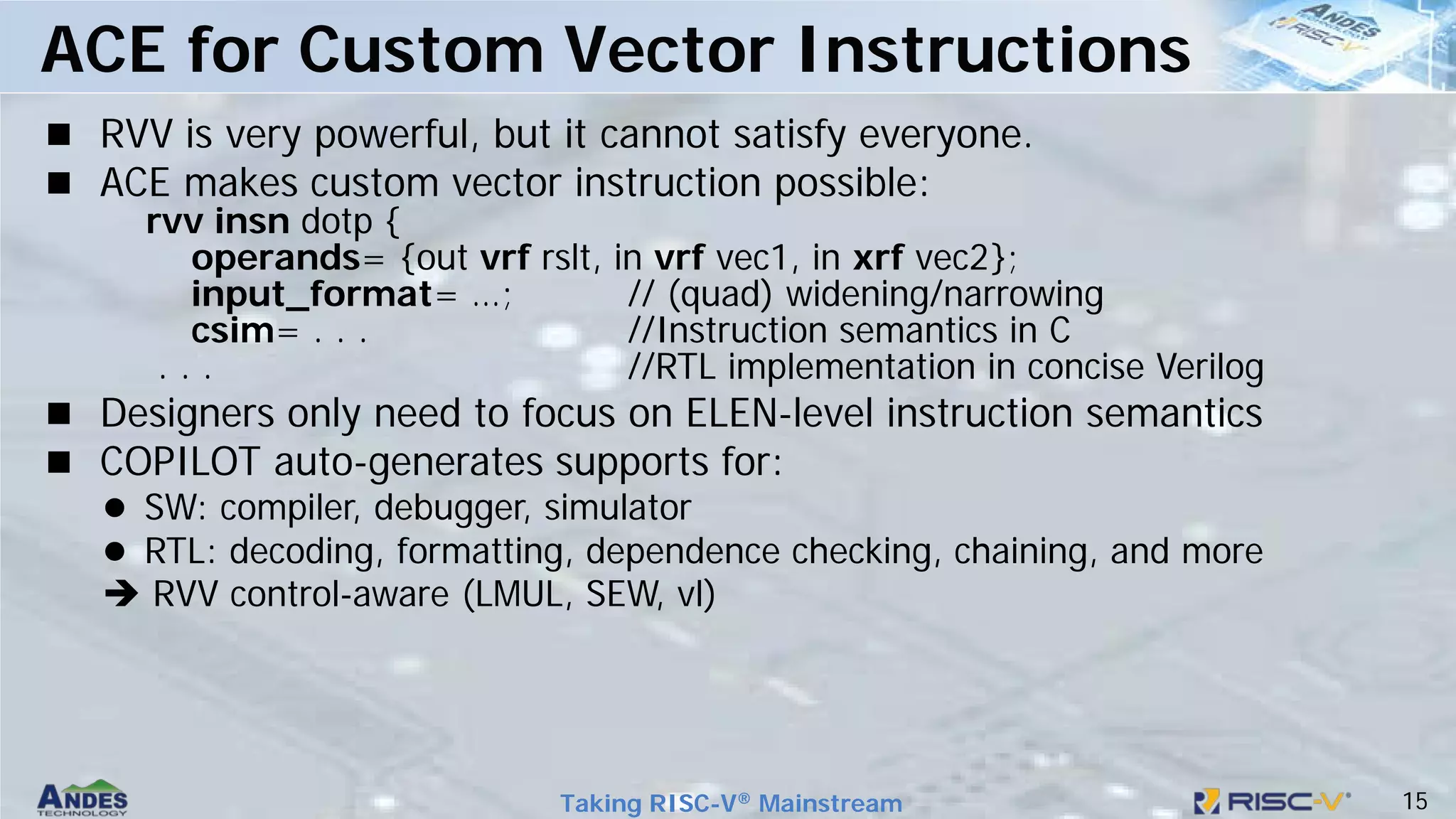 15
Taking RISC-V® Mainstream
 RVV is very powerful, but it cannot satisfy everyone.
 ACE makes custom vector instruction possible:
rvv insn dotp {
operands= {out vrf rslt, in vrf vec1, in xrf vec2};
input_format= …; // (quad) widening/narrowing
csim= . . . //Instruction semantics in C
. . . //RTL implementation in concise Verilog
 Designers only need to focus on ELEN-level instruction semantics
 COPILOT auto-generates supports for:
 SW: compiler, debugger, simulator
 RTL: decoding, formatting, dependence checking, chaining, and more
 RVV control-aware (LMUL, SEW, vl)
ACE for Custom Vector Instructions
 