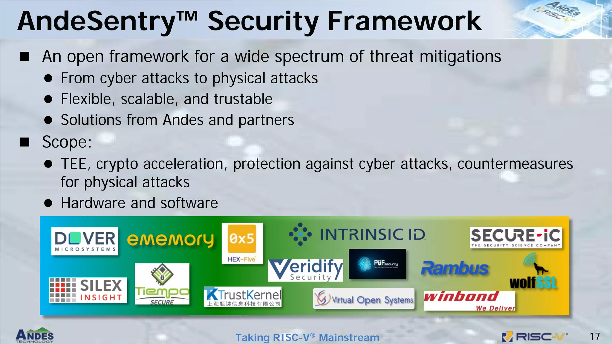 17
Taking RISC-V® Mainstream
 An open framework for a wide spectrum of threat mitigations
 From cyber attacks to physical attacks
 Flexible, scalable, and trustable
 Solutions from Andes and partners
 Scope:
 TEE, crypto acceleration, protection against cyber attacks, countermeasures
for physical attacks
 Hardware and software
AndeSentry™ Security Framework
 