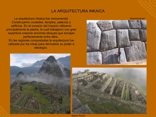 LA ARQUITECTURA INKAICA La arquitectura inkaica fue monumental. Construyeron ciudades, templos, palacios y edificios. En el corazón del Imperio utilizaron principalmente la piedra, la cual trabajaron con gran experticia creando enormes bloques que encajan perfectamente entre ellos.  En las regiones conquistadas la arquitectura fue utilizada por los inkas para demostrar su poder e ideología.  Machu Picchu Saqsayhuaman Machu Picchu 