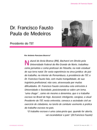 UNIVERSIDADE E SOCIEDADE Ano XII, Nº 29, março de 2003 - 111
Entrevista: Dr Francisco Fausto
Dr. Francisco Fausto
Paula de Medeiros
Presidente do TST
N
atural de Areia Branca (RN), Bacharel em Direito pela
Universidade Federal do Rio Grande do Norte, trabalhou
como jornalista e como professor de Filosofia, na rede estadual
de sua terra natal. De vasta experiência na área jurídica: de juiz
do trabalho, no interior de Pernambuco, à presidência do TST, o
Dr. Francisco Fausto fala, com muita tranqüilidade, de sua
trajetória profissional, não raro, atravessada por muitas
dificuldades. Dr. Francisco Fausto concedeu esta entrevista à
Universidade e Sociedade, posicionando-se sobre um tema,
“uma chaga” , como ele mesmo o denomina, que é o trabalho
escravo no Brasil de hoje. Acessível, inteligente, corajoso, o atual
Presidente do TST, nesta entrevista, convoca a sociedade civil ao
exercício de cidadania, na tarefa de combate veemente à prática
do trabalho escravo no país.
“O trabalho escravo é uma caixa-preta que, quando for aberta,
vai escandalizar o país” (Dr.Francisco Fausto)
Por Antônio Ponciano Bezerra*
 