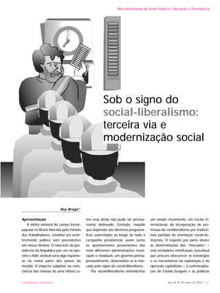 UNIVERSIDADE E SOCIEDADE Ano XII, Nº 29, março de 2003 - 121
Apresentação
A vitória eleitoral do campo frente-
popular no Brasil, liderado pelo Partido
dos Trabalhadores, constitui um acon-
tecimento político sem precedentes
em nossa história. O exercício da pre-
sidência da República por um ex-ope-
rário e líder sindical seria algo espanto-
so na maior parte dos países do
mundo. O impacto subjetivo na cons-
ciência das massas de uma vitória co-
mo essa ainda não pode ser precisa-
mente delineado. Contudo, naquilo
que depender das diretrizes programá-
ticas sustentadas ao longo de toda a
campanha presidencial, assim como
os apontamentos provenientes das
mais diferentes administrações muni-
cipais e estaduais, um governo petista,
provavelmente, desenvolver-se-á mar-
cado pelo signo do social-liberalismo.
Por social-liberalismo entendemos
um amplo movimento, em escala in-
ternacional, da incorporação de pre-
missas do neoliberalismo por tradicio-
nais partidos de orientação social-de-
mocrata. O respeito por parte destes
às determinações dos “mercados” –
esta verdadeira mistificação conceitual
que procura obscurecer as estratégias
e os mecanismos da exploração e da
opressão capitalistas –, à contratualiza-
ção do Estado burguês e às políticas
Mercantilização do Setor Público: Educação e Previdência
Ruy Braga*
Sob o signo do
social-liberalismo:
terceira via e
modernização social
 