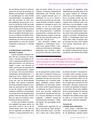 UNIVERSIDADE E SOCIEDADE Ano XII, Nº 29, março de 2003 - 125
Mercantilização do Setor Público: Educação e Previdência
do, em Moscou, durante as comemo-
rações dos 60 anos da Revolução de
Outubro, por Berlinguer, na qualidade
de secretário-geral do então Partido
Comunista Italiano – ao capitalismo te-
nha sido precedido em cinco anos
pela publicação alemã do livro A ter-
ceira via, de Ota Sik (1978). Na condi-
ção de antigo ministro da economia na
época do governo de Dubcek, poucos
intelectuais estariam tão habilitados a
falar em socialismo democrático quan-
to esse ex-militante do Partido Comu-
nista tcheco-eslovaco. E ele o faz, prio-
ritariamente, por meio de uma ampla
argumentação em torno das relações
envolvendo a democracia, o mercado
e o plano.
A modernização social entre o
mercado e o plano
O ponto de partida é bastante sim-
ples. Para Sik, a transição sem demo-
cracia e mercado está fadada ao fra-
casso. A superação da divisão da socie-
dade entre homens “com interesse no
capital” e outros “com interesse no
salário” deveria partir da subsunção do
consumo espontaneamente surgido
no mercado a fins macroeconômicos,
estabelecidos democraticamente e a
longo prazo, isto é, “fixados num pla-
no”. Os dilemas da transição resolver-
se-iam por meio da democratização
do plano. Fazer avançar o progresso
das forças produtivas implicaria a acei-
tação da proeminência do mercado,
no que diz respeito à capacidade de
mobilizar e identificar as necessidades
sociais que devem ser debatidas pelos
gestores. Antes de mais nada, o Estado
deve ser capaz de reconhecer a proe-
minência da eficácia mercantil:
“A crítica das condições da produ-
ção capitalista não passa, porém, de
uma crítica verbal se não se diz ao
mesmo tempo como é que elas po-
dem ser superadas na realidade, sem
despejar a criança juntamente com a
água do banho. Senão, em vez de
combater a produção exclusivamente
determinada pelo mercado, luta-se
contra o próprio mercado, que é in-
substituível; em vez de se recusar a
ânsia do lucro privado, que gera dife-
renças de poder econômico e político,
condena-se o princípio do lucro e da
eficácia, em vez de se procurarem
caminhos e meios para poder equili-
brar democraticamente e conformar
humanamente a evolução das neces-
sidades humanas, prega-se a necessi-
dade de uma educação contra o con-
sumo” (Sik, 1978, pp. 52-3).
Nem comunismo soviético, nem
capitalismo: a modernização social –
tanto a Leste, quanto a Oeste – é per-
cebida por intermédio da combinação
progressista entre mercado e plano.
Os interesses inerentes à democratiza-
ção do planejamento estatal envolve-
riam tanto os produtores técnico-eco-
nômicos5
quanto a massa crescente da
população ativa que não executa tare-
fas produtivas, isto é, cientistas, peda-
gogos, estudantes, pessoal médico,
trabalhadores da informação, artistas.
Tais setores seriam fundamentais para
a modificação da linha de consumo
social, pois tomariam rapidamente
consciência do “absurdo que represen-
ta o consumo individual no mercado,
exagerado e unilateral”, quando da
insuficiência dos meios para a “satisfa-
ção urgente” das necessidades sociais
(Sik, 1978).6
Evidentemente, argumenta Sik, “já
não se trata aqui da ‘classe operária’”
(ibid.). Deveríamos aceitar, “com Mar-
cuse e outros, que a classe operária,
em condições de capitalismo tardio
industrialmente avançado, deixa de ser
um sujeito histórico da revolução”
(idem, ibid., p. 50). O balanço asseme-
lha-se, em grande medida, aos infor-
mes pioneiros daquilo que, logo em
seguida, ficaria conhecido como o de-
bate sobre a crise do trabalho. A análi-
se das necessidades e dos interesses,
assim como dos respectivos portado-
res, levaria ao reconhecimento segun-
do o qual “novos estratos progressistas
surgem na sociedade”, vinculando seu
destino à transformação social mais
ampla (idem, ibid.). A transição deve
ser pensada com base neste suposto
novo patamar descortinado para o
progresso.
A reivindicação modernizadora de
Sik, segundo a qual, para fazer avançar
o progresso, sob a direção do princípio
da eficácia mercantil,7
é necessário de-
mocratizar o plano, antecipa, em gran-
de medida, uma parte substantiva do
debate eurocomunista. Afinal, se a cri-
se exige uma reconstituição das tare-
fas, as saídas para o processo da crise
demandam alterações progressistas
no âmbito dos aparelhos de hegemo-
nia do Estado.8
Afinal, qual a viabilida-
de de um projeto político de retomada
do progresso distante da instância
totalizadora dos conflitos sociais, capaz
de erigir-se, ao mesmo tempo, como
árbitro, gestor e promotor da justiça?
Terceira via:
o Estado como alternativa
Como sempre, a alternativa deve
ser buscada no Estado: se a legitimida-
de da planificação soberana parece
Se a crise exige uma reconstituição das tarefas, as saídas
para o processo da crise demandam alterações progressistas
no âmbito dos aparelhos de hegemonia do Estado.
 