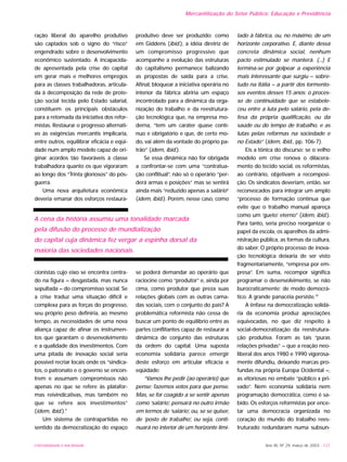 Mercantilização do Setor Público: Educação e Previdência
ração liberal do aparelho produtivo
são captados sob o signo do “risco”
engendrado sobre o desenvolvimento
econômico sustentado. A incapacida-
de apresentada pela crise do capital
em gerar mais e melhores empregos
para as classes trabalhadoras, articula-
da à decomposição da rede de prote-
ção social tecida pelo Estado salarial,
constituem os principais obstáculos
para a retomada da iniciativa dos refor-
mistas. Restaurar o progresso alternati-
vo às exigências mercantis implicaria,
entre outros, equilibrar eficácia e eqüi-
dade num amplo modelo capaz de ori-
ginar acordos tão favoráveis à classe
trabalhadora quanto os que vigoraram
ao longo dos “Trinta gloriosos” do pós-
guerra.
Uma nova arquitetura econômica
deveria emanar dos esforços restaura-
cionistas cujo eixo se encontra centra-
do na figura – desgastada, mas nunca
sepultada – do compromisso social. Se
a crise traduz uma situação difícil e
complexa para as forças do progresso,
seu próprio peso definiria, ao mesmo
tempo, as necessidades de uma nova
aliança capaz de afinar os instrumen-
tos que garantam o desenvolvimento
e a qualidade dos investimentos. Com
uma pitada de inovação social seria
possível recriar locais onde os “sindica-
tos, o patronato e o governo se encon-
trem e assumam compromissos não
apenas no que se refere às platafor-
mas reivindicativas, mas também no
que se refere aos investimentos”
(idem, ibid.).9
Um sistema de contrapartidas no
sentido da democratização do espaço
produtivo deve ser produzido: como
em Giddens (ibid.), a idéia diretriz de
um compromisso progressivo que
acompanhe a evolução das estruturas
do capitalismo permanece balizando
as propostas de saída para a crise.
Afinal, bloquear a iniciativa operária no
interior da fábrica abriria um espaço
incontrolado para a dinâmica da orga-
nização do trabalho e da reestrutura-
ção tecnológica que, na empresa mo-
derna, “tem um caráter quase contí-
nuo e obrigatório e que, de certo mo-
do, vai além da vontade do próprio pa-
trão” (idem, ibid.).
Se essa dinâmica não for obrigada
a confrontar-se com uma “contratua-
ção conflitual”, não só o operário “per-
derá armas e posições” mas se sentirá
ainda mais “reduzido apenas a salário”
(idem, ibid.). Porém, nesse caso, como
se poderá demandar ao operário que
raciocine como “produtor” e, ainda por
cima, como produtor que preza suas
relações globais com as outras cama-
das sociais, com o conjunto do país? A
problemática reformista não cessa de
buscar um ponto de equilíbrio entre as
partes conflitantes capaz de restaurar a
dinâmica de conjunto das estruturas
da ordem do capital. Uma suposta
economia solidária parece emergir
deste esforço em articular eficácia e
eqüidade:
“Vamos lhe pedir (ao operário) que
pense; fazemos votos para que pense.
Mas, se for coagido a se sentir apenas
como ‘salário’, pensará no outro irmão
em termos de ‘salário’, ou, se se quiser,
de ‘posto de trabalho’, ou seja, conti-
nuará no interior de um horizonte limi-
tado à fábrica, ou, no máximo, de um
horizonte corporativo. E, diante dessa
concreta dinâmica social, nenhum
pacto estimulado se manterá. (...) E
termina-se por golpear a experiência
mais interessante que surgiu – sobre-
tudo na Itália – a partir dos tormento-
sos eventos desses 15 anos: o proces-
so de continuidade que se estabele-
ceu entre a luta pelo salário, pela de-
fesa da própria qualificação, ou da
saúde ou do tempo de trabalho, e as
lutas pelas reformas na sociedade e
no Estado” (idem, ibid., pp. 106-7).
Eis a tônica do discurso: se o velho
modelo em crise renova o dilacera-
mento do tecido social, os reformistas,
ao contrário, objetivam a recomposi-
ção. Os sindicatos deveriam, então, ser
reconvocados para integrar um amplo
“processo de formação contínua que
evite que o trabalho manual apareça
como um ‘gueto’ eterno” (idem, ibid.).
Para tanto, seria preciso reorganizar o
papel da escola, os aparelhos da admi-
nistração pública, as formas da cultura,
do saber. O próprio processo de inova-
ção tecnológica deixaria de ser visto
fragmentariamente, “empresa por em-
presa”. Em suma, recompor significa
programar o desenvolvimento, se não
burocraticamente; de modo democrá-
tico. A grande panacéia persiste.10
A ênfase na democratização solidá-
ria da economia produz apreciações
equivocadas, no que diz respeito à
social-democratização da reestrutura-
ção produtiva. Foram as tais “puras
relações privadas” – que a reação neo-
liberal dos anos 1980 e 1990 vigorosa-
mente difundiu, deixando marcas pro-
fundas na própria Europa Ocidental –,
as vitoriosas no embate “público x pri-
vado”. Nem economia solidária nem
programação democrática, como é sa-
bido. Os esforços reformistas por ence-
tar uma democracia organizada no
coração do mundo do trabalho rees-
truturado redundaram numa subsun-
Ano XII, Nº 29, março de 2003 - 127UNIVERSIDADE E SOCIEDADE
A cena da história assumiu uma tonalidade marcada
pela difusão do processo de mundialização
do capital cuja dinâmica fez vergar a espinha dorsal da
maioria das sociedades nacionais.
 