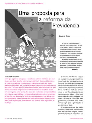 No entanto, não foi esta a opção
do novo governo, que passou a inves-
tir, por meio dos pronunciamentos na
imprensa e articulações institucionais,
na reforma da previdência. É verdade:
ainda não há projetos do governo so-
bre a previdência; nada de concreto
ainda se fez. Mas, não podemos es-
quecer que este debate é feito sob a
batuta da Emenda Constitucional nú-
mero 20 e dos PL 8, 9 e 10 (dois deles
já aprovados) que dão as bases institu-
cionais legais para a privatização da
previdência, no Brasil.
Os pronunciamentos dos vários
líderes do governo na imprensa tam-
bém pouco ajudam. Em geral, tratam a
previdência como um problema e não
130 - Ano XII, Nº 29, março de 2003 UNIVERSIDADE E SOCIEDADE
Mercantilização do Setor Público: Educação e Previdência
Eduardo Alves
“A doutrina materialista sobre a
alteração das circunstâncias e da edu-
cação esquece que as circunstâncias
são alteradas pelos homens e que o
próprio educador deve ser educado.
Ela deve, por isso, separar a sociedade
em duas partes – uma das quais é
colocada acima da sociedade.
A consciência da modificação das
circunstâncias com a atividade humana
ou alteração de si próprio só pode ser
apreendida e compreendida racional-
mente como práxis revolucionária”.
Karl Marx
Uma proposta para
a reforma da
Previdência
1. Situando o debate
Assim que o governo toma posse e escolhe seu primeiro ministério, já é anun-
ciada a prioridade das ditas reformas: a previdência. É claro que tal decisão é,
no mínimo, complicada. Primeiro que era esperado, por parte dos setores
populares organizados, que a reforma escolhida como mais importante e priori-
tária fosse a tributária. Isto por razões muito simples: é necessário taxar as gran-
des riquezas; iniciar um processo de divisão de renda na sociedade; acabar
com a sonegação; retirar apenas das costas dos assalariados a responsabilidade
com tributos; responsabilizar o empresariado pelo investimento e manutenção
do país. Ou seja, aproveitar da vitória da classe trabalhadora, nas últimas elei-
ções presidenciais, para apresentar uma pauta absolutamente distinta da que
vinha sendo imposta pelo neoliberalismo. Isto seria um “sinal importante” de
mudanças.
 