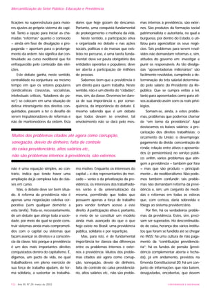 ficações na superestrutura para maio-
res ajustes ao próprio sistema do capi-
tal. Tanto a opção para iniciar as cha-
madas “reformas” quanto o conteúdo
– ainda em fase de divulgação e pro-
paganda – apontam para o prolonga-
mento da ordem. Isto significa dar con-
tinuidade ao curso neoliberal que foi
enfraquecido pelo conteúdo das elei-
ções.
Este debate ganha, neste sentido,
centralidade na conjuntura: ao mesmo
tempo em que os setores populares
(sindicalistas classistas, socialistas,
intelectuais críticos, “lutadores do po-
vo”) se colocam em uma situação de
defesa intransigente dos direitos con-
quistados, passam a ter o desafio de
serem impulsionadores de reformas e
não de mantenedores da ordem. Esta
não é uma equação simples, ao con-
trário, indica que tende haver uma
ampliação da já complexa luta de clas-
ses em curso.
Mas, o debate deve ser bem situa-
do. A reforma da previdência não é
apenas uma negociação coletiva cor-
porativa (sem qualquer demérito a
esta tarefa). Trata-se, necessariamente,
de um debate que atinge toda a socie-
dade, por meio do qual se pode cons-
truir sistemas ainda mais comprometi-
dos com o capital ou sistemas que
façam avançar os direitos e a consciên-
cia da classe. Isto porque a previdência
é um dos mais importantes direitos
conquistados dentro do capitalismo. É,
digamos, um pacto de vida, no qual
trabalhadores em pleno exercício de
sua força de trabalho ajudam, de for-
ma solidária, a sustentar os trabalha-
dores que hoje gozam do descanso.
Portanto, uma conquista fundamental
de prolongamento e melhoria da vida.
Neste sentido, a participação ativa
e organizada no debate e nas ações
sociais, políticas e de massas que exis-
tirão no percurso, é uma tarefa funda-
mental: deve ser pauta obrigatória das
entidades operárias e populares; deve
ser aberta a participação de milhões
de pessoas.
Sabemos bem que a previdência é
um direito para quem trabalha. Neste
sentido, não é um direito do “cidadão”,
mas, sim, da classe. Devemos ter clare-
za de sua importância e, por conse-
qüência, da importância do debate. E
mesmo sabendo que é um debate
que todos devam se envolver, tal
envolvimento não se dará pelo mes-
mo motivo. Enquanto os interesses do
capital – e dos representantes do mer-
cado – serão o da privatização da pre-
vidência, os interesses dos trabalhado-
res serão o da universalização da
mesma, permitindo que todos que
possuem apenas a força de trabalho
para vender tenham acesso a este
direito. A participação ativa é, portanto,
o meio de se constituir um modelo
ainda mais avançado do que o que
hoje existe no Brasil: uma previdência
pública, solidária e por repartição.
Mas, para isto, é de fundamental
importância ter clareza das diferenças
entre os problemas internos e exter-
nos à previdência. Muitos dos proble-
mas citados até agora como corrup-
ção, sonegação, desvio de dinheiro,
falta de controle do caixa previdenciá-
rio, altos salários etc., não são proble-
mas internos à previdência, são exter-
nos. São produtos da formação social
patrimonialista e autoritária, na qual a
burguesia, por dentro do Estado, o uti-
lizou para agencializar os seus negó-
cios. Tais problemas para serem resol-
vidos não demandam reformas e, sim,
atitudes do governo em: investigar e
punir os responsáveis. As tão divulga-
das “aposentadorias milionárias” são
facilmente resolvidas, cumprindo a de-
terminação do teto salarial determina-
do pelo salário do Presidente da Re-
pública. Que se cumpra então a lei,
tanto para aposentados como para ati-
vos acabando assim com os reais privi-
légios.
Somam-se, ainda, a estes proble-
mas, problemas que podemos chamar
de “em torno da previdência”. Aqui
destacamos os baixos salários; a pre-
carização dos direitos trabalhistas; o
orçamento da União; o desemprego;
pagamento da dívida; concentração de
renda; relação entre ativos e aposenta-
dos (e pensionistas) no serviço públi-
co; enfim, vários problemas que atin-
gem a previdência – também por fora
– mas que são produto – principal-
mente – do neoliberalismo. Não pode-
mos também confundir: tais proble-
mas não demandam reforma da previ-
dência e, sim, um conjunto de medi-
das e reformas em todas as esferas
que, com certeza, daria sobrevida e
fôlego ao sistema previdenciário.
Por fim, há os verdadeiros proble-
mas da previdência. Estes, sim, preci-
sam ser superados. Há descontinuida-
de de caixa, herança dos vários institu-
tos que foram se fundido até se chegar
no INSS; há uma cultura de não paga-
mento da “contribuição previdenciá-
ria”; há os fundos de pensão (previ-
dência complementar aberta e fecha-
da), já em andamento, previstos na
Emenda Constitucional 20; há um con-
junto de informações que não batem,
desajustadas, encobertas, que devem
132 - Ano XII, Nº 29, março de 2003 UNIVERSIDADE E SOCIEDADE
Mercantilização do Setor Público: Educação e Previdência
Muitos dos problemas citados até agora como corrupção,
sonegação, desvio de dinheiro, falta de controle
do caixa previdenciário, altos salários etc.,
não são problemas internos à previdência, são externos.
 