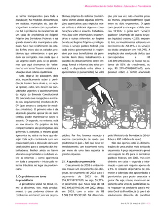 UNIVERSIDADE E SOCIEDADE Ano XII, Nº 29, março de 2003 - 133
Mercantilização do Setor Público: Educação e Previdência
se tornar transparentes para toda a
população; há modelos descontínuos
em estados, municípios etc. que de-
sorganizam e variam com a previdên-
cia; há o problema da inexistência de
um caixa de previdência no Regime
Próprio dos Servidores Federais e na
grande maioria dos municipais e esta-
duais; há o não recolhimento do esta-
do. Enfim, estes são os variados pro-
blemas que enfrentamos e que po-
dem ser corrigidos, mas nada que é
tão urgente assim, pois, se os proble-
mas que aqui chamamos de “exter-
nos” e “em torno” fossem resolvidos a
situação atual estaria equilibrada.
Mas, diga-se de passagem, dois
atos, especificamente sobre a previ-
dência, trariam bons sinais e, em nos-
sa opinião, estes, sim, devem ser con-
siderados urgentes: o questionamento
da lógica da Emenda Constitucional
20, buscando sua revogação e a retira-
da (ou arquivamento) imediata do PL
09 (que amarra o conjunto de medi-
das privatistas). O primeiro não é da
alçada do governo, apesar de ele, com
certeza, poder manifestar-se sobre o
assunto. O segundo, no entanto, está
ao seu alcance. Os projetos de leis
complementares são prerrogativas dos
governos e, portanto, o mesmo pode
apresentar ou retirar na hora que de-
sejar. Esta ação combinada com um
prazo maior para a discussão daria um
sinal positivo para o conjunto dos tra-
balhadores. Melhor ainda se forem
alteradas as prioridades e o debate so-
bre as reformas – como aparentava
em toda a campanha – iniciar pela re-
forma tributária, no lugar da previden-
ciária.
2. Os problemas em torno
da previdência
A previdência social no Brasil, co-
mo já dissemos, vive, mais precisa-
mente, o que podemos chamar de
“problemas em torno”, em vez de pro-
blemas próprios do sistema previden-
ciário. Vamos utilizar algumas informa-
ções quantitativas para explicitar nos-
sas críticas e elaborar algumas consi-
derações sobre o assunto. Trabalhare-
mos aqui com informações orçamen-
tárias e outras referentes ao Regime
Geral e ao Regime Próprio – privilegia-
remos o serviço público federal, pois
cada esfera governamental é respon-
sável por seus beneficiários da previ-
dência. Além disso, trabalharemos a
questão do distanciamento entre em-
prego formal e informal (no setor pri-
vado); a disparidade entre ativos e
aposentados (e pensionistas) no setor
público. Por fim, faremos menção à
enorme concentração de renda que
predomina no país – fato que deve ter,
imediatamente, um tratamento sério,
por meio de uma taxa superior às
grandes riquezas.
2.1. A questão orçamentária
O orçamento de 2003 é emblemá-
tico. Houve um crescimento nas des-
pesas, do orçamento de 2002 para o
orçamento de 2003 de R$
359.122.587.971,00, ou seja, 55,21%.
O orçamento que havia sido de R$
650.409.607.960,00, em 2002, chega,
em 2003, com o valor de R$
1.009.532.195.931,00. Tal diferencia-
ção, por sua vez, não encontra peso,
ao menos, proporcionalmente igual,
entre os dois orçamentos. O gasto
com pessoal e encargos sociais cres-
ceu 12,96%; o gasto com “serviços
públicos” (chamado de outras despe-
sas líquidas) cresceu 4,32%; enquan-
to isto, os investimentos sofreram um
decréscimo de -58,35% e os serviços
da dívida ampliaram em 101,09%. A
ampliação dos serviços da dívida, que
correspondeu a R$
339.809.090.035,00, se ficasse no pa-
tamar de 83% de crescimento, ou
seja, R$ 279.409.090.035,00, seria
possível cobrir o déficit anunciado
pelo Ministério da Previdência (60 bi-
lhões e 400 milhões de reais).
Não são apenas estas as demons-
trações de uma análise mais detida do
orçamento. A peça orçamentária prevê
um reajuste de 4% para os servidores
públicos federais, em 2003, mas com
dinheiro em caixa – segunda a infor-
mação – para um reajuste apenas de
2,5%. O restante dependeria de pro-
mover a sobretaxa dos aposentados e
pensionistas para poder arrecadar e
gastar. Ou seja, cria-se, mesmo no or-
çamento uma série de justificativas pa-
ra “repassar” os servidores para o mo-
delo Geral da Previdência (o que é ab-
solutamente diferente de constituir
 