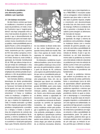 UNIVERSIDADE E SOCIEDADE136 - Ano XII, Nº 29, março de 2003
3. Discutindo a previdência:
uma alternativa pública,
solidária e por repartição
3.1. Um balanço necessário
Há dois fatores centrais que levam
os neoliberais a investirem na privati-
zação da previdência, em todo o mun-
do. O primeiro é que o “negócio previ-
dência” está hoje computado entre os
cinco mais lucrativos do planeta. O se-
gundo é que o desvencilhamento da
previdência por parte do Estado repre-
sentará menos investimento em servi-
ço público, maior possibilidade para os
ajustes fiscais e, como conseqüência, o
crescimento do chamado superávit pri-
mário. Justamente por isto, o governo
de FHC não vacilou e preparou o terre-
no para que todas as alterações fos-
sem feitas. Destaca-se, neste sentido, a
aprovação da Emenda Constitucional
20, de 1998, que alterou tempo de ser-
viço por tempo de contribuição e criou
condições para duas mudanças centrais
na linha do Consenso de Washington: a
ampliação das carteiras privadas de pre-
vidência e o fim da previdência especí-
fica dos servidores públicos.
Com formatos distintos, a desregu-
lamentação do direito previdenciário
chegou tanto aos países que viveram
as “benesses” do Estado de Bem-Estar
Social quanto aos que não consegui-
ram ultrapassar os modelos “desenvol-
vimentistas”. A França se mobilizou
contra as mudanças, a Inglaterra so-
freu variadas alterações e, podemos di-
zer, que a máxima foi implantada no
Chile. O modelo destruidor e já falido
do Chile, imposto pelo governo militar,
privatizou completamente a previdên-
cia e obrigou o Estado a assumir o
ônus do rompimento de contrato dos
bancos privados de previdência. Na Ar-
gentina, a reforma neoliberal de 1994
foi uma das principais causas do colap-
so econômico e social pelo qual passa
hoje o país. Portanto, devemos enfren-
tar esse debate no Brasil, tendo clare-
za dos rumos hegemônicos que a
questão tomou diante do mundo. Mas
não é hora apenas de resistir: temos
esperança de estarmos vivendo um
tempo de avanços.
Há distorções e problemas na pre-
vidência brasileira, como há em toda a
esfera pública estatal que viveu os lon-
gos anos de patrimonialismo estatal e,
a partir da década de 90, conheceu
uma espécie de patrimonialismo priva-
do que veio se consolidando pelas pri-
vatizações e por meio das terceiriza-
ções progressivas. Estas, sim, são as
distorções que devem ser resolvidas.
Logo, a previdência merece, sim, uma
grande REFORMA, assim como todos
os setores: tributário, judiciário, admi-
nistração pública, educação, saúde,
etc. Porém, uma reforma para ampliar
os direitos, retomar a capacidade de
investimento e ação do Estado, supe-
rar os problemas estruturais do Brasil e
acumular no caminho da superação
metabólica do capital. Quaisquer
outras mudanças seriam para prolon-
gar o capitalismo que, nesta época de
crise profunda, prolongada e estrutu-
ral, significará a aproximação contínua
à barbárie. Sem dúvida, é hora de con-
quistar novos direitos. Inclusive, se fôs-
semos eleger, por ordem de priorida-
de, as reformas necessárias, diríamos,
sem hesitar, que a mais importante se-
ria a TRIBUTÁRIA. É necessário acabar
com as sonegações; retirar o bolsão de
impostos que pesa sobre o setor mé-
dio; taxar as grandes riquezas; ampliar
o crescimento com desconcentração
de renda. Esta, sim, faria crescer o nível
de emprego, melhorar as condições de
vida e aumentar a circulação de mer-
cadoria (como desejam os defensores
do mercado de massas).
Contudo, não é isto que vem sen-
do apontado. Ao eleger a reforma da
previdência como prioritária e divulgar
as mudanças futuras com o mesmo
conteúdo do governo passado, o go-
verno de Lula indica a possibilidade de
dar continuidade à longa estrada de
retirada de direitos. O pior é que de-
monstram ou um total desconheci-
mento sobre os problemas ou mesmo
uma total adesão à idéia de solucionar
os problemas por meio da extinção de
direitos (como é feito com as privatiza-
ções). Para isto, o diagnóstico dos pro-
blemas existentes na previdência são
fundamentais.
No geral, os problemas internos
que existem na previdência são: cor-
rupção; desvios de verbas; patrimonia-
lismo e concentração (cerca de 66%
de aposentados utilizam aproximada-
mente 30% do fundo). Há, no entanto,
problemas específicos e externos que
atingem qualquer sistema público de
previdência, dentre os quais se desta-
cam o desemprego e a concentração
de renda. As grandes taxas de desem-
pregados impedem a continuidade de
um ciclo vigoroso de solidariedade, no
qual ativos de hoje possam a sustentar
os ativos de ontem. Já a concentração
de renda torna a previdência um negó-
cio atraente e inibe a possibilidade de
aposentadorias justas. Do ponto de
vista específico, podemos dizer que os
servidores públicos vivem o problema
de um caixa que, ao misturar as ver-
bas, permitiu que o dinheiro se disper-
Mercantilização do Setor Público: Educação e Previdência
 
