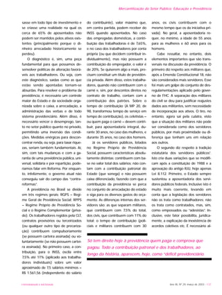 UNIVERSIDADE E SOCIEDADE
sasse em todo tipo de investimento e
se criasse uma realidade na qual os
cerca de 65% de aposentados não
podem ser mantidos pelos ativos exis-
tentes (principalmente porque o di-
nheiro arrecadado historicamente se
perdeu).
O diagnóstico é, sim, uma peça
fundamental para que possamos de-
senvolver políticas de alteração favorá-
veis aos trabalhadores. Ou seja, com
este diagnóstico, saídas como as que
estão sendo apontadas tornam-se
absurdas. Para resolver o problema da
previdência, é necessário um controle
maior do Estado e da sociedade orga-
nizada sobre o caixa, a arrecadação, a
administração das verbas e de todo
sistema previdenciário. Além disso, é
necessário vencer o desemprego, tan-
to no setor público quanto no privado,
permitindo uma inversão das condi-
ções. Medidas enérgicas para descon-
centrar renda, ou seja, para taxar rique-
zas, seriam também fundamentais. Aí,
sim, com tais mudanças e com a ga-
rantia de uma previdência pública, uni-
versal, solidária e por repartição, pode-
ríamos falar em Reforma. Por enquan-
to, infelizmente, o governo atual não
conseguiu sair do campo das “contra-
reformas”.
A previdência no Brasil se divide
em três regimes gerais: RGPS – Regi-
me Geral de Previdência Social; RPPS
– Regime Próprio de Previdência So-
cial e o Regime Complementar (priva-
do). Os trabalhadores regidos pela CLT,
contratos provisórios ou terceirizados
(ou qualquer outro tipo de precariza-
ção) contribuem compulsoriamente
(se possuem carteira assinada) ou vo-
luntariamente (se não possuem cartei-
ra assinada). No primeiro caso, a con-
tribuição, para o INSS, oscila entre
7,5% até 11% (aplicado aos trabalha-
dores individuais) sobre um valor
aproximado de 7,5 salários mínimos –
R$ 1.561,56 (independente do salário
do contribuinte), valor máximo que,
em contra partida, podem receber do
INSS quando aposentados. No caso
das empregadas domésticas, a contri-
buição das trabalhadoras é de 7,65%,
e no caso dos trabalhadores por conta
própria (ou que decidem contribuir in-
dividualmente), mas não possuem a
contribuição do empregador, o valor é
de 20%. Se quiserem algo a mais, pre-
cisam constituir um título de previdên-
cia privada. Além disso, estes trabalha-
dores, quando não contribuem com o
carnê e, sim, por descontos diretos no
contrato de trabalho, contam com a
contribuição dos patrões. Sobre o
tempo de contribuição (A MP 20, de
98, transformou tempo de serviço em
tempo de contribuição), os celetistas –
ou quem paga o carnê – devem contri-
buir, para aposentadoria integral, du-
rante 30 anos, no caso das mulheres, e
durante 35 anos, no caso dos homens.
Já os servidores públicos, lotados
no Regime Próprio de Previdência
Social, possuem características absolu-
tamente distintas: contribuem com ba-
se no valor total dos salários; não con-
tam com a contribuição patronal do
Estado (que sonega) e não possuem
caixa diferenciado, fazendo com que a
contribuição da previdência se perca
no conjunto de arrecadação do estado
e siga para os diversos gastos do orça-
mento. As diferenças internas dos ser-
vidores são: as que separam militares,
que contribuem com 7,5% do total,
dos civis, que contribuem com 11% do
total; o tempo de contribuição (poli-
ciais e militares contribuem com 30
anos, os civis contribuem com o
mesmo tempo que os da iniciativa pri-
vada). No geral, a aposentadoria re-
quer, no mínimo, a idade de 55 anos
para as mulheres e 60 anos para os
homens.
Cabe ressaltar, no entanto, dois
elementos importantes que são trans-
versais na discussão da previdência. O
primeiro diz respeito aos militares que,
após a Emenda Constitucional 18, não
são considerados mais servidores. Esse
foi mais um golpe do conjunto de des-
regulamentações aplicado pelo gover-
no de FHC. A separação dos militares
do civil se deu para justificar reajustes
dados aos militantes, sem necessidade
de incorporação aos ativos. O tiro, no
entanto, agora sai pela culatra, visto
que a situação dos militares não pode
ser considerada como dos servidores
públicos, por mais proximidade ou di-
ferença que tenham uns em relação
aos outros.
O segundo diz respeito à tradição
estatutária dos servidores públicos4
.
Isto cria duas variações que se modifi-
cam após a constituição de 1988 e a
aprovação do antigo RJU, hoje apenas
Lei 8.112. Primeiro, o Estado sempre
sustentou a aposentadoria dos servi-
dores públicos federais. Inclusive isto é
muito mais coerente, levando em
conta que a legislação dos servidores
não os trata como trabalhadores; não
os trata como contratados, mas, sim,
como empossados ou “adesistas”. In-
clusive, este fator possibilita, juridica-
mente, a explicação da inexistência de
acordos coletivos etc. É necessário al-
Ano XII, Nº 29, março de 2003 - 137
Mercantilização do Setor Público: Educação e Previdência
Só tem direito hoje à previdência quem paga e comprova que
pagou. Todo a contribuição patronal e dos trabalhadores, ao
longo da história, aparecem, hoje, como “déficit previdenciário.
 