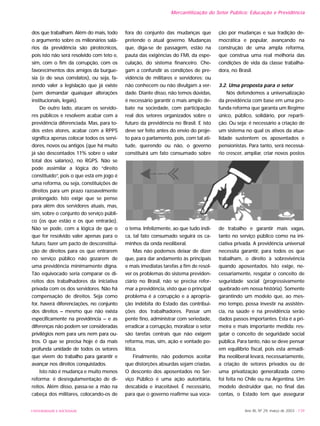UNIVERSIDADE E SOCIEDADE Ano XII, Nº 29, março de 2003 - 139
Mercantilização do Setor Público: Educação e Previdência
dos que trabalham. Além do mais, todo
o argumento sobre os milionários salá-
rios da previdência são pirotécnicos,
pois isto não será resolvido com teto e,
sim, com o fim da corrupção, com os
favorecimentos dos amigos da burgue-
sia (e de seus correlatos), ou seja, fa-
zendo valer a legislação que já existe
(sem demandar quaisquer alterações
institucionais, legais).
De outro lado, atacam os servido-
res públicos e resolvem acabar com a
previdência diferenciada. Mas, para to-
dos estes atores, acabar com a RPPS
significa apenas colocar todos os servi-
dores, novos ou antigos (que há muito
já são descontados 11% sobre o valor
total dos salários), no RGPS. Não se
pode assimilar a lógica do “direito
constituído”, pois o que está em jogo é
uma reforma, ou seja, constituições de
direitos para um prazo razoavelmente
prolongado. Isto exige que se pense
para além dos servidores atuais, mas,
sim, sobre o conjunto do serviço públi-
co (os que estão e os que entrarão).
Não se pode, com a lógica de que o
que for resolvido valer apenas para o
futuro, fazer um pacto de desconstitui-
ção de direitos para os que entrarem
no serviço público não gozarem de
uma previdência minimamente digna.
Tão equivocado seria comparar os di-
reitos dos trabalhadores da iniciativa
privada com os dos servidores. Não há
compensação de direitos. Seja como
for, haverá diferenciações, no conjunto
dos direitos – mesmo que não exista
especificamente na previdência – e as
diferenças não podem ser consideradas
privilégios nem para uns nem para ou-
tros. O que se precisa hoje é da mais
profunda unidade de todos os setores
que vivem do trabalho para garantir e
avançar nos direitos conquistados.
Isto não é mudança e muito menos
reforma: é desregulamentação de di-
reitos. Além disso, passa-se a mão na
cabeça dos militares, colocando-os de
fora do conjunto das mudanças que
pretende o atual governo. Mudanças
que, diga-se de passagem, estão na
pauta das exigências do FMI, da espe-
culação, do sistema financeiro. Che-
gam a confundir as condições de pre-
vidência de militares e servidores: ou
não conhecem ou não divulgam a ver-
dade. Diante disso, não temos dúvidas,
é necessário garantir o mais amplo de-
bate na sociedade, com participação
real dos setores organizados sobre o
futuro da previdência no Brasil. E isto
deve ser feito antes do envio do proje-
to para o parlamento, pois, com tal ati-
tude, querendo ou não, o governo
constituirá um fato consumado sobre
o tema. Infelizmente, ao que tudo indi-
ca, tal fato consumado seguirá os ca-
minhos da onda neoliberal.
Mas não podemos deixar de dizer
que, para dar andamento às principais
e mais imediatas tarefas a fim de resol-
ver os problemas do sistema previden-
ciário no Brasil, não se precisa refor-
mar a previdência, visto que o principal
problema é a corrupção e a apropria-
ção indébita do Estado das contribui-
ções dos trabalhadores. Passar um
pente fino, administrar com seriedade,
erradicar a corrupção, moralizar o setor
são tarefas centrais que não exigem
reforma, mas, sim, ação e vontade po-
lítica.
Finalmente, não podemos aceitar
que distorções absurdas sejam criadas.
O desconto dos aposentados no Ser-
viço Público é uma ação autoritária,
descabida e inaceitável. É necessário,
para que o governo reafirme sua voca-
ção por mudanças e sua tradição de-
mocrática e popular, avançando na
construção de uma ampla reforma,
que construa uma real melhoria das
condições de vida da classe trabalha-
dora, no Brasil.
3.2. Uma proposta para o setor
Nós defendemos a universalização
da previdência com base em uma pro-
funda reforma que garanta um Regime
único, público, solidário, por reparti-
ção. Ou seja: é necessário a criação de
um sistema no qual os ativos da atua-
lidade sustentem os aposentados e
pensionistas. Para tanto, será necessá-
rio crescer, ampliar, criar novos postos
de trabalho e garantir mais vagas,
tanto no serviço público como na ini-
ciativa privada. A previdência universal
necessita garantir, para todos os que
trabalham, o direito à sobrevivência
quando aposentados. Isto exige, ne-
cessariamente, resgatar o conceito de
seguridade social (progressivamente
quebrado em nossa história). Somente
garantindo um modelo que, ao mes-
mo tempo, possa investir na assistên-
cia, na saúde e na previdência serão
dados passos importantes. Esta é a pri-
meira e mais importante medida: res-
gatar o conceito de seguridade social
pública. Para tanto, não se deve pensar
em equilíbrio fiscal, pois esta armadi-
lha neoliberal levará, necessariamente,
a criação de setores privados ou de
uma privatização generalizada como
foi feita no Chile ou na Argentina. Um
modelo destruidor que, no final das
contas, o Estado tem que assegurar
 