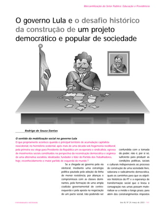 UNIVERSIDADE E SOCIEDADE Ano XII, Nº 29, março de 2003 - 141
Mercantilização do Setor Público: Educação e Previdência
Se a chegada ao governo pela via
eleitoral, mediante uma estratégia
política pautada pela adoção da linha
de menor resistência, por alianças e
compromissos com as classes domi-
nantes, pela formação de uma ampla
coalizão governamental de centro-
esquerda e pela aposta na negociação
de um pacto social, não podendo ser
confundida com a tomada
do poder, não é, por si só,
suficiente para produzir as
condições políticas, sociais
e culturais indispensáveis ao processo
de construção de uma sociedade livre,
soberana e radicalmente democrática,
quais os caminhos para que os objeti-
vos históricos do PT e a esperança de
transformação social que o levou à
consagração nas urnas possam mate-
rializar-se a médio e longo prazo, para
além dos constrangimentos impostos
O governo Lula e o desafio histórico
da construção de um projeto
democrático e popular de sociedade
Rodrigo de Souza Dantas
O sentido da mobilização social no governo Lula
O que propriamente acontece quando o principal território de acumulação capitalista
neocolonial, no hemisfério ocidental, após mais de uma década sob hegemonia neoliberal,
pela primeira vez elege para Presidente da República um ex-operário e sindicalista, egresso
de movimentos sociais constituídos na perspectiva da reconstrução democrática e orgânica
de uma alternativa socialista, idealizador, fundador e líder do Partido dos Trabalhadores,
hoje, reconhecidamente o maior partido de esquerda do mundo ?
 