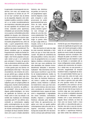 UNIVERSIDADE E SOCIEDADE144 - Ano XII, Nº 29, março de 2003
te apressado e inconseqüente nos ren-
dermos, sem mais, aos variados tons
que assumem as versões de um “PT
cor de rosa” (venham elas da direita
ou da esquerda), disposto a dar conti-
nuidade à política econômica neolibe-
ral e a se render incondicionalmente
aos imperativos colocados pela gestão
da crise capitalista. Ao corroborar essa
versão, seduzidos pelas aparências,
embalados por preconceitos ideológi-
cos ou apenas confundidos pela ambi-
güidade da situação, não embarcaría-
mos numa profecia com enorme capa-
cidade de auto-realização? Não seria
necessário perguntarmo-nos, antes de
tudo, a quem propriamente interes-
sam estas versões e quais seus efeitos
políticos nas atuais circunstâncias? Po-
demos considerar que os exemplos
freqüentemente citados do Partido So-
cialista francês, do Partido Trabalhista
inglês e das frentes populares do pas-
sado seriam já por si só suficientes
para antecipar o fracasso do governo
Lula, ou deveríamos admitir que a dife-
rença entre contextos e circunstâncias
é muito grande para nos fiarmos em
generalizações deste tipo ? Nas atuais
circunstâncias, não teríamos de come-
çar por admitir que a adoção da linha
de menor resistência talvez seja mes-
mo a única estratégia viável, com vistas
a preparar as condições objetivas e
subjetivas para um projeto político de
longo prazo, visando à democratização
profunda da economia, da política e
da sociedade? Uma vez que há uma
disputa político-ideológica, em torno
do significado do Governo Lula, do
modo como se deu sua eleição e do
sentido das mudanças de orientação
assumidas pelo PT, nos últimos anos,
confundir as reorientações exigidas
pelos constrangimentos da era neoli-
beral, pela nova configuração histórica
do mundo contemporâneo e por uma
correlação de forças bastante desfavo-
rável, com o puro e simples abandono
histórico das diretrizes
do partido, em nome de
um pragmatismo supos-
tamente disposto a tudo
pela conquista e pela
preservação do poder
governamental não seria,
antes de tudo, adotar
uma posição que, na
prática, deixaria o gover-
no Lula entregue ao
abraço de urso dos inte-
resses estabelecidos? Ou
o que dá na mesma, en-
tregar os pontos antes
de que o jogo tenha co-
meçado, como se ele já estivesse de
antemão perdido?
Mas não haveria em tudo isso algo
de mais essencial, obstruindo o hori-
zonte em que se trava toda essa dis-
cussão? No plano de consistência da
discussão política e teórica, não seria o
caso de perguntarmo-nos se os para-
digmas, modelos e referências concei-
tuais com que esses problemas tem
sido abordados não estariam irreme-
diavelmente defasados e descontex-
tualizados? Não deveríamos antes de
tudo buscar reconhecer o que de fato
há de fundamentalmente inédito na
situação histórica que ora vivemos?
Para além do horizonte histórico-so-
cial, teórico e prático das categorias
políticas, sociais, históricas e culturais
do modernismo e das suas mais varia-
das vertentes teóricas, não seria neces-
sária a produção de conceitos funda-
mentalmente novos, capazes de tradu-
zirem a singularidade e originalidade
dos novos contextos, contradições,
desafios, impasses e oportunidades
históricas colocadas pela eleição de
Lula? Antes de apressarmo-nos em
aplicar sem mais ao quadro político
contemporâneo toda uma série de ca-
tegorias conceituais oriundas da
Europa dos séculos XIX e XX, não deve-
ríamos começar pela admissão funda-
mental de que uma interpretação con-
sistente do significado do governo Lula
exige e até mesmo pressupõe a elabo-
ração de um quadro conceitual ade-
quado aos novos modos de produção,
reprodução, exercício, circulação e dis-
tribuição do poder, aos limites e cons-
trangimentos que eles impõem à polí-
tica, ao Estado e à sociedade civil, às
novas configurações sociais, políticas e
culturais dos movimentos de resistên-
cia, e ainda mais, no caso presente, à
marcante singularidade da situação
brasileira? Dada a magnitude do desa-
fio e da oportunidade histórica que se
abrem para nós, antes de tudo, seria
preciso reconhecer, na questão que
nos coloca o governo Lula, para além
de uma questão teórica em aberto,
um problema, uma carência e um de-
safio eminentemente políticos. A poli-
tização de que mais do que nunca ca-
recemos exige que essa questão ve-
nha a se tornar a verdadeira obsessão
de intelectuais e militantes compro-
metidos com a causa democrática e
popular. Nesse contexto, ao invés de
mais uma vez buscar medir o novo
pelo velho e o desconhecido pelo co-
nhecido, não seria o caso de reconhe-
cermos, para além dos limites de nos-
sos saberes e experiências históricas,
que talvez ainda não saibamos e se-
Mercantilização do Setor Público: Educação e Previdência
 