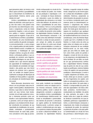 UNIVERSIDADE E SOCIEDADE Ano XII, Nº 29, março de 2003 - 145
quer possamos saber, ao menos a esta
altura, quais os limites e possibilidades
que se descortinam no ineditismo da
oportunidade histórica aberta pela
eleição de Lula?
Limites e possibilidades não estão
dados de antemão; como quer que se-
ja, eles não estão e não podem estar
pré-inscritos nas determinações estru-
turais e conjunturais, senão de modo
puramente negativo, e seria um grave
erro político e teórico considerá-los
apenas pela via negativa. O que de fa-
to determinará os limites e possibilida-
des históricas de uma transformação
social e política de grande envergadu-
ra será precisamente, e como sempre
o foi, o sujeito político de toda transfor-
mação histórico-social: a multidão em
movimento, a mobilização de suas
energias criativas, seu grau de consis-
tência e articulação política e sua ca-
pacidade de construir uma hegemo-
nia político-ideológica no seio da so-
ciedade civil, o que decerto depende
da capacidade de mobilização social
das entidades da sociedade civil orga-
nizada e das pontes que elas forem
capazes de construir com o governo
Lula, no sentido de traduzir proces-
sualmente os desejos de libertação da
multidão em força política e capacida-
de articulada de transformação histó-
rico-social.
Nesta discussão, deveríamos reco-
nhecer, em seu princípio, toda uma cli-
vagem teórico-política absolutamente
decisiva, e que talvez se deixe formular
assim em seus termos mais funda-
mentais: de um lado, podemos conce-
ber o momento presente como um
desafio e uma oportunidade histórica,
e, portanto, como um tempo aberto à
gestação e ao amadurecimento do po-
der constituinte da sociedade, de sua
capacidade de mobilização, de sua ati-
vidade, criatividade e produtividade
histórico-social; de outro lado, pode-
mos concebê-lo como algo já previa-
mente enclausurado no círculo de fer-
ro das relações de poder, nos modos
de sua produção e reprodução e em
uma correlação de forças desfavorá-
vel, colocando o peso da análise na
objetividade das estruturas e no modo
como elas definem, de antemão, os li-
mites e possibilidades de uma situa-
ção histórica. Tem-se aí uma profunda
clivagem política e epistemológica en-
tre a análise do presente como análise
da objetividade histórica herdada, de
suas determinações estruturais e do
modo como elas delimitam irremedia-
velmente o campo da ação possível, e
um campo de análise do presente
capaz de levar em conta suas virtuali-
dades e potencialidades e o modo co-
mo a práxis dos sujeitos sociais e polí-
ticos pode, mediante sua atualização
consistente, entrar em relação com es-
sas mesmas estruturas, criando uma
dinâmica política, social e cultural de
alargamento constante e progressivo
das condições, limites e possibilidades
de transformação histórico-social. Ao
incluir as virtualidades e potencialida-
des latentes do presente e articulá-las
ao sujeito político da transformação
histórico-social, o primeiro campo de
análise é condicionado por uma apos-
ta na potência criadora da práxis políti-
ca, social e cultural da multidão; ao se
concentrar na objetividade histórica
herdada, o segundo campo de análise
tende a desprezar ou até mesmo igno-
rar o campo das virtualidades e poten-
cialidades históricas, projetando as
determinações do passado no presen-
te e no futuro e tendendo assim a per-
manecer preso às determinações es-
truturais e conjunturais dos modos
vigentes de produção e reprodução do
poder. De modo geral, deveríamos ser
capazes de reconhecer que qualquer
tese ou posição político-teórica depen-
de fundamentalmente de se tomar em
consideração, como diz Antonio Negri,
o poder que tem a multidão de fazer
história e o modo como ela entra ou
pode entrar em relação com as deter-
minações estruturais de sua condição
histórico-social, ou, de outro modo,
optar por uma linha de análise que
tem como fonte, ponto de partida e
chegada o círculo de ferro da estrutu-
ra, da conjuntura e da objetividade his-
tórica herdada. De um lado, na medi-
da em que permanecermos confina-
dos à objetividade histórica herdada,
seja do ponto de vista de sua conde-
nação ou justificação, estamos fadados
a fazer, do capital e de suas premissas,
condições e determinações, o motor e
o sujeito onipotente da história, assu-
mindo, ainda que às avessas, o ponto
de vista hegemônico do capital, com
todas as conseqüências práticas e teó-
ricas que daí advêm. De outro lado, a
história é compreendida do ponto de
vista das capacidades e de toda a ativi-
dade produtiva, transformadora e
revolucionária da multidão; do ponto
de vista, portanto, da práxis e dos
modos como ela é capaz de confron-
tar, deslocar e transformar, em suas vir-
tualidades, potências e capacidades la-
tentes, as determinações estruturais e
conjunturais dos modos de produção
e reprodução do poder. Ao submeter
as potências da práxis e da ação políti-
ca transformadora ao círculo de ferro
das premissas e determinações estru-
Mercantilização do Setor Público: Educação e Previdência
O que de fato determinará os
limites e possibilidades históri-
cas de uma transformação
social e política de grande
envergadura será precisamen-
te, e como sempre o foi, o
sujeito político de toda transfor-
mação histórico-social:
a multidão em movimento
 