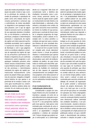 UNIVERSIDADE E SOCIEDADE146 - Ano XII, Nº 29, março de 2003
turais dos modos de produção e repro-
dução do poder, tende-se seja a acei-
tar as premissas da estrutura e dos
modos de produção e reprodução do
poder como uma relação eterna, ne-
cessária, permanente e universal, seja
a confrontá-las, de modo não-dialéti-
co, dogmático e sem quaisquer media-
ções possíveis, com o que de algum
modo se presume serem as condições
de sua superação absoluta e imediata.
Ora, se nos limitamos a confrontar as
premissas, condições e determinações
estruturais e conjunturais do regime
do capital, com todo o peso de sua his-
toricidade acumulada, com a urgência
e a pureza de nossos ideais e desejos
de libertação e com o que julgamos
serem as condições objetivas e univer-
sais de superação do regime do capi-
tal, nos arriscamos a permanecer con-
finados à impotência de um confronto
inteiramente estéril, imaginário e sem
quaisquer mediações possíveis entre
nossos anseios revolucionários e todo
o peso histórico-social, político e cultu-
ral das premissas e determinações
estruturais do regime do capital, per-
manecendo inelutavelmente como
presas do próprio feitiço que gostaría-
mos de exorcizar, relegados à insignifi-
cância histórica de que apenas a vã
pretensão de ter sempre a razão e um
certo gozo inconfessável na, contem-
plação do abismo, poderia ainda nos
consolar. De um modo ou de outro, “à
direita ou à esquerda”, falta levar em
consideração tanto a dialética das
mediações necessárias como a pre-
sença virtual, potencial, latente ou
mesmo atual do sujeito social e políti-
co revolucionário de toda história e de
toda historicidade, e, sobretudo, a fina
sintonia e articulação entre ambos, de
que tanto carecemos nesse momento,
ao menos na medida em que pressu-
pomos que o acúmulo de forças visan-
do à conquista progressiva da hege-
monia política, social e cultural, na so-
ciedade civil, é o único caminho e a
condição sine qua non para a constru-
ção histórica de uma sociedade livre,
soberana e radicalmente democrática.
O círculo de ferro só pode mesmo
ser rompido pelo círculo diametral-
mente inverso, o círculo da potência
histórica e revolucionária que apenas
a multidão em movimento é capaz de
desencadear: para além da institucio-
nalidade da política, da qual temos
todos os motivos para desconfiar, ape-
nas a temporalidade e a historicidade
abertas da multidão em movimento
são de fato capazes de engendrar
consistentemente, em condições histó-
ricas propícias como talvez possam se
revelar as condições atuais, os proces-
sos de substantiva transformação his-
tórico-social.
A via revolucionária da
radicalização democrática
Considerando o projeto de cons-
trução histórica de uma sociedade de-
mocrática e popular, tal como ele se
acha diferentemente esboçado no pro-
grama de governo de Lula, no progra-
ma do PT e nas perspectivas abertas
pelo novo governo, tudo parece estar
orientado pela construção de uma si-
nergia profunda entre as ações do go-
verno e as capacidades e energias
produtivas e criativas da sociedade
civil. É dessa sinergia que poderá sur-
gir o contra-poder, ou a contra-hege-
monia capaz de fazer face à capaci-
dade de reprodução dos modos vigen-
tes de produção e reprodução do po-
der; é da produtividade histórico-so-
cial e político-cultural de seu poder
constituinte de que depende o proces-
so épico de construção de uma nação
historicamente aprisionada em sua
condição colonial e neocolonial; é de
sua a potência emancipatória de de-
mocratização radical que depende a
gestação histórica de uma cultura ra-
dicalmente democrática.
Não se trata aí apenas de uma es-
tratégia ou de uma questão de méto-
do: o recurso ao diálogo e à ampla ne-
gociação como condição da governabi-
lidade e de uma nova cultura política,
o recorrente chamado à mobilização
social, o investimento político na cons-
trução de um pacto social, a concep-
ção, articulação e execução dos proje-
tos governamentais com a participa-
ção da sociedade civil, tudo isso apon-
ta para o que uma análise acurada tal-
vez seja capaz de reconhecer como
uma questão de princípio, que talvez
se deixe formular assim: a democracia,
no sentido radical de uma democra-
cia, ao mesmo tempo política, econô-
mica, social e cultural, só pode ser
construída pelo exercício constante do
diálogo, da consulta, da negociação.
Só se pode construir a democracia
através da própria democracia. Ela
não é um meio que vise a um fim,
nem um fim que possa ser concebido
em oposição aos meios empregados:
em todos os níveis e sentidos, o pro-
cesso de construção histórico-social de
uma democracia radical, sobretudo
nas condições brasileiras, é um pro-
cesso incessante, visando à democra-
tização progressiva e irreversível de to-
dos os âmbitos e setores da vida social
e pressupondo um amplo processo de
politização cultural, em que a identifi-
cação e desconstrução das práticas,
conceitos e relações de poder e dos
Mercantilização do Setor Público: Educação e Previdência
De um modo ou de outro,
“à direita ou à esquerda”,
falta levar em consideração
tanto a dialética das mediações
necessárias como a presença
virtual, potencial, latente ou
mesmo atual do sujeito social
e político revolucionário.
 