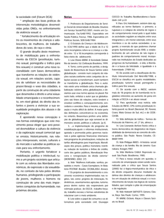 UNIVERSIDADE E SOCIEDADE Ano XII, Nº 29, março de 2003 - 17
Minorias Sociais e Luta de Classe no Brasil
la sociedade civil (Fórum DCA);
* ampliação das boas práticas de
intervenção metodológicas desenvol-
vidas pelas ONGs, no enfrentamento
da violência sexual; e
* fortalecimento da articulação en-
tre os movimentos de crianças e ado-
lescentes, de mulheres, de trabalha-
doras do sexo, de raça e etnia.
O grande desafio deste movimen-
to de mobilização para o enfrenta-
mento da ESCCA (prostituição, turis-
mo sexual, pornografia e tráfico para
fins sexuais) é construir uma nova ra-
cionalidade com bases democráticas
que transforme as relações de violên-
cia sexual, em relações sociais, capa-
zes de satisfazer as necessidades de
prazer/desejo e sexo dos cidadãos, a
partir da construção de uma cidadania
que desenvolva o direito a uma sexua-
lidade emancipada e o reconhecimen-
to, em nível global, do direito dos in-
fantes e jovens a vivênciar a sua se-
xualidade protegidos dos abusos e da
exploração.
É apostando nessa concepção e
nas formas estratégicas que este mo-
vimento possa eleger que será possí-
vel desmobilizar a cultura da violência
e da exploração sexual comercial que
se enraíza, historicamente, nas rela-
ções interpessoais, sociais, culturais e
de mercado e subsidiar as políticas so-
ciais para seu enfrentamento.
Portanto, é urgente fortalecer a
mobilização política e intelectual, ru-
mo a um projeto societário que articu-
le com as esferas das liberdades eco-
nômicas, de expressão e da sexualida-
de, no contexto da luta pelos direitos
humanos, privilegiando a participação
de jovens, mulheres e homens na
construção de uma das mais impor-
tantes conquistas da humanidade, nas
próximas décadas.
Notas
1. Professora do Departamento de Servi-
ço Social da Universidade de Brasília. Doutora
em Serviço Social/PUC/2001, mestre em Co-
municação, Fac/UnB/1992. Especialista em
Saúde Pública, Fiocruz, 1986. Especialista em
Políticas Sociais, SER/UnB/1984.
2. O Estatuto da Criança e do Adolescen-
te- ECA/1990 define que a idade de 0 a 12
anos incompletos refere-se à criança e a ida-
de entre 12 a 18 incompletos corresponde à
faixa etária do adolescente.
3. Leia Otávio IANNI. A Sociedade Global.
Rio da Janeiro: Ed. Civilização Brasileira, 1999.
4. Tomo, como ponto de partida, a desig-
nação de Boaventura de Souza Santos sobre
globalização: consiste num conjunto de rela-
ções sociais;conforme estes conjuntos de re-
lações sociais se transformam, assim também
se transforma a globalização. Para o autor,
não existe uma entidade única chamada glo-
balização; existem, antes, globalizações, e de-
víamos usar esse termo apenas no plural. Por
outro lado, enfatiza o autor que as globaliza-
ções são feixes de relações, estes tendem a
envolver conflitos e, conseqüentemente, ven-
cedores e vencidos. Para o mesmo, a globali-
zação é muito difícil de definir. A maior parte
das definições concentram-se na economia,
no entanto, Boaventura prefere uma defini-
ção de globalização que seja sensível às di-
mensões sociais, políticas e culturais. (p.4).
5. ...a implementação do programa de
estabilização,ajuste e reformas institucionais,
apoiada e promovida pelos governos nacio-
nais e pelas agências financeiras internacio-
nais:programa de privatizaçãoes, reduções de
tarifas alfandegárias para importação, liberali-
zação dos preços, política monetária restriti-
va, redução de isenções e linhas de crédito,
corte dos gastos públicos, liberalização fina-
ceira e renegociação da dívida externa.”
(MONTAÑO, 2002: 37)
6. Vide “Mulheres traficadas: sonhos, pe-
sadelos e morte - Casos Exemplares. In Rela-
tório PESTRAF. Brasília: CECRIA,2002. Anexos
7. Os projetos de desenvolvimento e cres-
cimento econômico implementados nas re-
giões, tais como: projetos de mineração, hi-
drelétricas, assentamentos agrícolas, turismo,
pesca dentre outros são responsáveis por
estimular praticas de ESCCA , trabalho força-
do, trabalho escravo e formas extrativistas de
relacionar com o meio ambiente.
8. Leia sobre o papel do consumo e as al-
ternativas pela sociedade civil, Giuseppe
COCCO- In. Trabalho, Neoliberalismo e Socie-
dade civil. p.22.
9. Para Eric Hobsbawm, existem dois sig-
nificados ao termo Barbárie: o primeiro, a
ruputura e o colapso do sistema de regras e
de comportamento moral pelo o qual todas
as sociedades regulam as relações entre seus
integrantes e, em menor extensão, entre seus
membros e os de outras sociedades; o se-
gundo, a reversão do que podemos chamar
projeto iluminismodo século XVIII, o estabe-
lecimento de um universo de tais regras e
padrões de comportamento moral, incorpo-
rado nas instituições de Estado dedicadas ao
progresso da humanidade - à vida, à liberda-
de e à busca da felicidade, à igualdade e à
fraternidade. (1989:16)
10. De acordo com a classificação do Ins-
tituto Interamericado Del Ninõ-IIN/1988, a
ESCCA se classifica em quatro modalidades:
prostituição, turismo sexual, pornografia e
tráfico para fins sexuais.
11. De acordo com o INESC, existem
mais de 18 projetos de lei tramitando no le-
gislativo referentes ao aumento de pena em
relação a ESCCA e ao abuso sexual.
12. Para aprofundar essa notícia, vide
Estudos do INESC, CPIs contra prostituição in-
fanto-juvenil no Brasil (Nacional, DF, Paraná,
Ceará, Mato Grosso do Sul, etc) e do CEDE-
CA-BA.
13. Vide definição de tráfico - Termos do
Protocolo de Palermo, art. 2° bis, alínea a.
14. Leia Leonardo Avritzer.Teoria crítica e
teoria democrática do diagnóstico da impos-
sibilidade da democracia ao conceito de esfe-
ra pública. São Paulo: Novos Estudos, CE-
BRAP,1999.
15. Vide Philippe ÀRIES - A história social
da criança e da família. Rio de Janeiro: Gua-
nabara, Koogan,1987.
16. Vide Marilena CHAUI. Repressão se-
xual. São Paulo: Brasiliense, 1985.
17. Para o nosso estudo em questão, o
conceito de emancipação estará sendo racio-
nalizado pela a crítica que Souza Santos
(2000) faz à lógica-moral-prática da ética e
do direito enquanto discurso mediador da
defesa dos direitos de crianças e adolescen-
tes em situação de violência sexual, e o reco-
nhecimento da torção nas lógicas de raciona-
lidades, que compõe o pilar da emancipação
e da regulação.
18. Vide Heleieth SAFFIOTTI. Gênero, Clas-
se, Raça. São Paulo: Cortez, 1995.
19. IANNI, Octávio. Raças e Classes Soci-
ais no Brasil.
 
