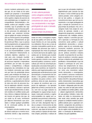 UNIVERSIDADE E SOCIEDADE148 - Ano XII, Nº 29, março de 2003
Mercantilização do Setor Público: Educação e Previdência
mesmo mediante polarizações acirra-
das que, de um modo ou de outro,
acabam por perpetuar a necessidade
de uma violenta separação hierárquica
entre sujeitos e objetos do exercício de
uma autoridade que, se negando a ser
compartilhada, horizontalizada e dis-
solvida, acabou por aniquilar o ideal
socialista, seja no pesadelo dos regi-
mes totalitários, seja no fracasso políti-
co dos processos de polarização da
sociedade, que costumam terminar,
seja em golpes de estado, termidoriza-
ções ou mesmo guerras civis prolonga-
das. Ademais, contrariamente ao que
foi previsto por Marx, o que se passou
não foi propriamente um agravamento
constante das contradições e antago-
nismos do regime do capital até o limi-
te de sua insustentabilidade, a ponto
de se delinearem historicamente as
condições objetivas, subjetivas e so-
ciais para uma revolução mundial;
muito pelo contrário, toda uma série
de processos imperiais e imperialistas
permitiram, por um lado, nos países
centrais e semiperiféricos, a diluição
progressiva das contradições do regi-
me mediante concessões que acaba-
ram por fazer do proletariado desses
países, pela mediação do Estado, par-
ceiros no processo de exploração glo-
bal do capital, e, por outro, nos países
periféricos, o aprofundamento infernal
de toda uma série de processos bru-
tais de exploração colonial e neocolo-
nial, de violência, exclusão e opressão
social cujos desdobramentos os deixa-
ram envoltos em conflitos sociais, polí-
ticos, étnicos e religiosos fratricidas, ou
até mesmo em guerras civis que, de
um modo ou de outro, terminaram
por dilacerar inteiramente suas socie-
dades e extirpar qualquer possibilida-
de de construção política de vias
emancipatórias.
O próprio conceito marxista de luta
de classes acaba por se mostrar exces-
sivamente estreito e algo anacrônico,
tendo em vista a envergadura amplia-
da da luta política em torno da cons-
trução histórica de um novo paradig-
ma civilizatório. Pois já não se trata de
conceber a luta política a partir da cen-
tralidade dos processos que visam à
reapropriação dos meios de produção
ou mesmo dos lucros do capital, o que
acabou por ser decisivo para neutrali-
zar a radicalidade política do movi-
mento operário e levá-lo a seu enqua-
dramento político, econômico, social e
cultural, por meio da concertação pro-
duzida pelas concessões feitas pelo ca-
pital, pelos benefícios do Estado-Pro-
vidência, pela hegemonia política con-
quistada pela social-democracia e pela
domesticação e esvaziamento dos sin-
dicatos e dos partidos comunistas e
socialistas, nos países centrais e semi-
periféricos. Antes de tudo, deveríamos
ser capazes de reconhecer que o es-
pectro da exploração e da opressão
global não se limita a uma luta de clas-
ses, nem tem seu lugar exclusivo ou
privilegiado no espaço-tempo da pro-
dução; muito pelo contrário, o regime
socio-metabólico do capital vem ex-
pandindo suas premissas e determina-
ções estruturais à reprodução social
como um todo, abrangendo hoje to-
dos os campos e microcosmos da vida
social, o que exige que a luta política
contra ele seja capaz de formular con-
ceitos, práticas e espaços de luta muito
mais amplos, profundos e radicais do
que os que são articulados implícita e
explicitamente pelo conceito de luta
de classes. É nesse sentido que já não
caberia postular, como categoria cen-
tral da luta política, a categoria de
consciência de classe, que tem seu en-
raizamento e seu lugar privilegiado de
ação e tomada de consciência no es-
paço-tempo da produção, mas, sim, a
categoria muito mais ampla de cons-
ciência da opressão, visando a um
alargamento progressivo, cumulativo e
compreensivo das múltiplas práticas,
lugares, relações e conceitos que por-
tam a opressão e a formação de uma
consciência social, política e cultural
radicalmente democrática e emanci-
patória, capaz de ser construída orga-
nicamente mediante processos de
identificação, desconstrução e supera-
ção de práticas, conceitos e relações
de poder, na perspectiva de sua disso-
lução em práticas e conceitos capazes
de levar a relações de autoridade com-
partilhada e horizontalizada o que diz
respeito à construção de uma cons-
ciência não simplesmente de classe,
mas ao que talvez poderíamos desig-
nar como uma consciência radical-
mente democrática e emancipatória,
que constitui o processo revolucioná-
rio não propriamente em torno das re-
lações meio-fim e das práticas hierarqui-
zantes, instrumentais e burocráticas que
pautaram uma consciência revolucioná-
ria viciada e bloqueada pela luta pelo
poder, mas antes de tudo pela constru-
ção cotidiana do sentido político, social
e cultural organicamente democrático
de suas práticas, métodos e lutas mili-
tantes em todos os microcosmos da
vida social, único caminho que pode
preparar as condições histórico-sociais e
político-culturais para a superação con-
sistente e progressiva das premissas e
determinações estruturais mais profun-
das do regime sócio-metabólico do ca-
pital e a construção de alternativas so-
cialistas e/ou pós-capitalistas.
Já não caberia postular,
como categoria central da
luta política, a categoria de
consciência de classe, que tem
seu enraizamento e seu lugar
privilegiado de ação e tomada
de consciência no
espaço-tempo da produção
 