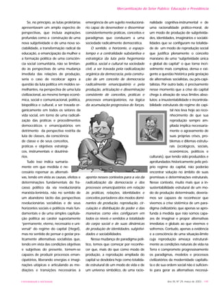 UNIVERSIDADE E SOCIEDADE Ano XII, Nº 29, março de 2003 - 149
Mercantilização do Setor Público: Educação e Previdência
Se, no princípio, as lutas proletárias
apresentavam um amplo espectro de
perspectivas, que incluía aspirações
profundas como a construção de uma
nova subjetividade e de uma nova so-
ciabilidade, a transformação radical da
educação, a emancipação da mulher e
a formação política de uma consciên-
cia social comunitária, não se limitan-
do às perspectivas de uma mudança
imediata das relações de produção,
seria o caso de recolocar agora a
questão da luta política em moldes se-
melhantes, na perspectiva de uma luta
civilizacional, ao mesmo tempo econô-
mica, social e comunicacional, política,
biopolítica e cultural, a ser travada or-
ganicamente em todos os setores da
vida social, em torno de uma radicali-
zação das práticas e procedimentos
democráticos e emancipatórios em
detrimento da perspectiva restrita da
luta de classes, da consciência
de classe e de seus conceitos,
práticas e objetivos estratégi-
cos, instrumentais e doutriná-
rios.
Tudo isso indica sumaria-
mente em que medida é ne-
cessário repensar as alternati-
vas, tendo em vista as causas, efeitos e
determinações fundamentais do fra-
casso político da via revolucionária
marxista-leninista, não no sentido de
um abandono tácito das perspectivas
revolucionárias socialistas e de seus
horizontes sociais e políticos mais fun-
damentais e de uma simples capitula-
ção política ao caráter supostamente
“permanente, eterno, necessário e uni-
versal” do regime do capital (Hegel),
mas no sentido de pensar e gestar pra-
ticamente alternativas socialistas que,
tendo em vista das condições objetivas
e subjetivas do presente, tornem-se
capazes de produzir processos eman-
cipatórios, liberando energias e imagi-
nações utópicas e articulando as me-
diações e transições necessárias à
emergência de um sujeito revolucioná-
rio capaz de desenvolver e disseminar
consistentemente práticas, conceitos e
paradigmas que conduzam a uma
sociedade radicalmente democrática.
O sentido, o horizonte, o espaço-
tempo e a centralidade substantiva e
estratégica da luta pela hegemonia
política, social e cultural na sociedade
civil, a ser travada pela radicalização
orgânica da democracia, pela constru-
ção de um conceito de democracia
radicalmente emancipatório e pela
produção, articulação e disseminação
consistente de conceitos, práticas e
processos emancipatórios, na lógica
da acumulação progressiva de forças,
aponta nesses contextos para a via da
radicalização da democracia e dos
processos emancipatórios em relação
às práticas, relações, identidades e
conceitos portadores dos modos domi-
nantes de produção, reprodução, cir-
culação e distribuição de poder e das
maneiras como eles configuram em
todos os níveis e sentidos a totalidade
do corpo social e de suas dinâmicas
de produção de identidades, subjetivi-
dades e sociabilidades.
Nessa mudança de paradigma polí-
tico, temos que começar por reconhe-
cer que, mais do que como modo de
produção, a reprodução ampliada do
capital se desdobra hoje como totalida-
de estrutural de um modo de vida e de
um universo simbólico, de uma racio-
nalidade cognitiva-instrumental e de
uma racionalidade prático-moral, de
um modo de produção de subjetivida-
des, identidades, imaginários e sociabi-
lidades que se configuram na totalida-
de de um modo de reprodução social
que justifica plenamente o conceito
marxiano de uma “subjetividade única
e global do capital” o que torna incri-
velmente mais complexa, densa e exi-
gente a questão histórica pela gestação
de alternativas socialistas, ou pós-capi-
talistas. Por outro lado, é precisamente
nesse momento que a crise do capital
chega à ativação de seus limites abso-
lutos: a insustentabilidade e incontrola-
bilidade estruturais do regime do capi-
tal nos leva hoje ao reco-
nhecimento de que sua
reprodução sempre am-
pliada implica necessaria-
mente o agravamento de
suas próprias crises, pro-
blemas e dilemas estrutu-
rais (ecológicos, sociais,
econômicos, políticos e
culturais), que tendo sido produzidos e
aprofundados historicamente pelo pró-
prio regime do capital, não poderão
encontrar solução no âmbito de suas
premissas e determinações estruturais.
Nesse contexto, muito mais que a in-
sustentabilidade estrutural de um mo-
do de produção determinado, devería-
mos ser capazes de reconhecer que
vivemos a crise sistêmica de um para-
digma civilizatório, que apenas se apro-
funda à medida que não somos capa-
zes de imaginar e propor alternativas
imediatas e globais ao que vivemos e
sofremos. Contudo, apenas a evidência
e a consciência de uma situação-limite
cuja reprodução ameaça estrutural-
mente as condições naturais de vida na
Terra e compromete progressivamente
os paradigmas, modelos e processos
civilizatórios da modernidade capitalis-
ta e de sua ordem social não é suficien-
te para gerar as alternativas necessá-
 
