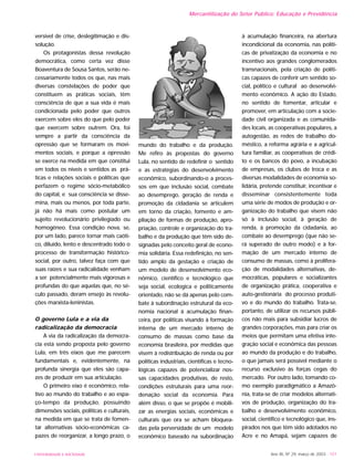 UNIVERSIDADE E SOCIEDADE Ano XII, Nº 29, março de 2003 - 151
Mercantilização do Setor Público: Educação e Previdência
versível de crise, deslegitimação e dis-
solução.
Os protagonistas dessa revolução
democrática, como certa vez disse
Boaventura de Sousa Santos, serão ne-
cessariamente todos os que, nas mais
diversas constelações de poder que
constituem as práticas sociais, têm
consciência de que a sua vida é mais
condicionada pelo poder que outros
exercem sobre eles do que pelo poder
que exercem sobre outrem. Ora, foi
sempre a partir da consciência da
opressão que se formaram os movi-
mentos sociais, e porque a opressão
se exerce na medida em que constitui
em todos os níveis e sentidos as prá-
ticas e relações sociais e políticas que
perfazem o regime sócio-metabólico
do capital, e sua consciência se disse-
mina, mais ou menos, por toda parte,
já não há mais como postular um
sujeito revolucionário privilegiado ou
homogêneo. Essa condição nova, se,
por um lado, parece tornar mais caóti-
co, diluído, lento e descentrado todo o
processo de transformação histórico-
social, por outro, talvez faça com que
suas raízes e sua radicalidade venham
a ser potencialmente mais vigorosas e
profundas do que aquelas que, no sé-
culo passado, deram ensejo às revolu-
ções marxista-leninistas.
O governo Lula e a via da
radicalização da democracia
A via da radicalização da democra-
cia está sendo proposta pelo governo
Lula, em três eixos que me parecem
fundamentais e, evidentemente, na
profunda sinergia que eles são capa-
zes de produzir em sua articulação.
O primeiro eixo é econômico, rela-
tivo ao mundo do trabalho e ao espa-
ço-tempo da produção, possuindo
dimensões sociais, políticas e culturais,
na medida em que se trata de fomen-
tar alternativas sócio-econômicas ca-
pazes de reorganizar, a longo prazo, o
mundo do trabalho e da produção.
Me refiro às propostas do governo
Lula, no sentido de redefinir o sentido
e as estratégias do desenvolvimento
econômico, subordinando-o a proces-
sos em que inclusão social, combate
ao desemprego, geração de renda e
promoção da cidadania se articulem
em torno da criação, fomento e am-
pliação de formas de produção, apro-
priação, controle e organização do tra-
balho e da produção que têm sido de-
signadas pelo conceito geral de econo-
mia solidária. Essa redefinição, no sen-
tido amplo da gestação e criação de
um modelo de desenvolvimento eco-
nômico, científico e tecnológico que
seja social, ecologica e politicamente
orientado, não se dá apenas pelo com-
bate à subordinação estrutural da eco-
nomia nacional à acumulação finan-
ceira, por políticas visando à formação
interna de um mercado interno de
consumo de massas como base da
economia brasileira, por medidas que
visem à redistribuição de renda ou por
políticas industriais, científicas e tecno-
lógicas capazes de potencializar nos-
sas capacidades produtivas, de resto,
condições estruturais para uma reor-
denação social da economia. Para
além disso, o que se propõe é mobili-
zar as energias sociais, econômicas e
culturais que ora se acham bloquea-
das pela perversidade de um modelo
econômico baseado na subordinação
à acumulação financeira, na abertura
incondicional da economia, nas políti-
cas de privatização da economia e no
incentivo aos grandes conglomerados
transnacionais, pela criação de políti-
cas capazes de conferir um sentido so-
cial, político e cultural ao desenvolvi-
mento econômico. A ação do Estado,
no sentido de fomentar, articular e
promover, em articulação com a socie-
dade civil organizada e as comunida-
des locais, as cooperativas populares, a
autogestão, as redes de trabalho do-
méstico, a reforma agrária e a agricul-
tura familiar, as cooperativas de crédi-
to e os bancos do povo, a incubação
de empresas, os clubes de troca e as
diversas modalidades de economia so-
lidária, pretende constituir, incentivar e
disseminar consistentemente toda
uma série de modos de produção e or-
ganização do trabalho que visem não
só à inclusão social, à geração de
renda, à promoção da cidadania, ao
combate ao desemprego (que não se-
rá superado de outro modo) e à for-
mação de um mercado interno de
consumo de massas, como à prolifera-
ção de modalidades alternativas, de-
mocráticas, populares e socializantes
de organização prática, cooperativa e
auto-gestionária do processo produti-
vo e do mundo do trabalho. Trata-se,
portanto, de utilizar os recursos públi-
cos não mais para subsidiar lucros de
grandes corporações, mas para criar os
meios que permitam uma efetiva inte-
gração social e econômica das pessoas
ao mundo da produção e do trabalho,
o que jamais será possível mediante o
recurso exclusivo às forças cegas do
mercado. Por outro lado, tomando co-
mo exemplo paradigmático a Amazô-
nia, trata-se de criar modelos alternati-
vos de produção, organização do tra-
balho e desenvolvimento econômico,
social, científico e tecnológico que, ins-
pirados nos que têm sido adotados no
Acre e no Amapá, sejam capazes de
 