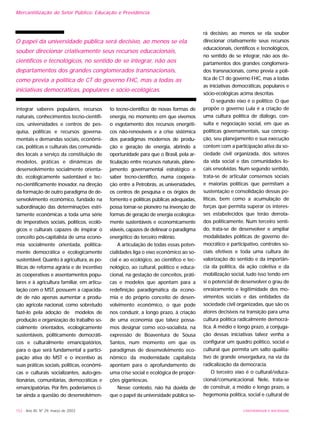 152 - Ano XII, Nº 29, março de 2003 UNIVERSIDADE E SOCIEDADE
Mercantilização do Setor Público: Educação e Previdência
integrar saberes populares, recursos
naturais, conhecimentos tecno-científi-
cos, universidades e centros de pes-
quisa, políticas e recursos governa-
mentais e demandas sociais, econômi-
cas, políticas e culturais das comunida-
des locais a serviço da constituição de
modelos, práticas e dinâmicas de
desenvolvimento socialmente orienta-
do, ecologicamente sustentável e tec-
no-cientificamente inovador, na direção
da formação de outro paradigma de de-
senvolvimento econômico, fundado na
subordinação das determinações estri-
tamente econômicas a toda uma série
de imperativos sociais, políticos, ecoló-
gicos e culturais capazes de inspirar o
conceito pós-capitalista de uma econo-
mia socialmente orientada, politica-
mente democrática e ecologicamente
sustentável. Quanto à agricultura, as po-
líticas de reforma agrária e de incentivo
às cooperativas e assentamentos popu-
lares e à agricultura familiar, em articu-
lação com o MST, possuem a capacida-
de de não apenas aumentar a produ-
ção agrícola nacional, como sobretudo
fazê-lo pela adoção de modelos de
produção e organização do trabalho so-
cialmente orientados, ecologicamente
sustentáveis, politicamente democráti-
cos e culturalmente emancipatórios,
para o que será fundamental a partici-
pação ativa do MST e o incentivo às
suas práticas sociais, políticas, econômi-
cas e culturais socializantes, auto-ges-
tionárias, comunitárias, democráticas e
emancipatórias. Por fim, poderíamos ci-
tar ainda a questão do desenvolvimen-
to tecno-científico de novas formas de
energia, no momento em que vivemos
o esgotamento dos recursos energéti-
cos não-renováveis e a crise sistêmica
dos paradigmas modernos de produ-
ção e geração de energia, abrindo a
oportunidade para que o Brasil, pela ar-
ticulação entre recursos naturais, plane-
jamento governamental estratégico e
saber tecno-científico, numa coopera-
ção entre a Petrobrás, as universidades,
os centros de pesquisa e os órgãos de
fomento e políticas públicas adequadas,
possa tornar-se pioneiro na invenção de
formas de geração de energia ecologica-
mente sustentáveis e economicamente
viáveis, capazes de delinear o paradigma
energético do terceiro milênio.
A articulação de todas essas poten-
cialidades liga o eixo econômico ao so-
cial e ao ecológico, ao científico e tec-
nológico, ao cultural, político e educa-
cional, na gestação de conceitos, práti-
cas e modelos que apontam para a
redefinição paradigmática da econo-
mia e do próprio conceito de desen-
volvimento econômico, o que pode
nos conduzir, a longo prazo, à criação
de uma economia que talvez possa-
mos designar como eco-socialista, na
expressão de Boaventura de Sousa
Santos, num momento em que os
paradigmas de desenvolvimento eco-
nômico da modernidade capitalista
apontam para o aprofundamento de
uma crise social e ecológica de propor-
ções gigantescas.
Nesse contexto, não há dúvida de
que o papel da universidade pública se-
rá decisivo, ao menos se ela souber
direcionar criativamente seus recursos
educacionais, científicos e tecnológicos,
no sentido de se integrar, não aos de-
partamentos dos grandes conglomera-
dos transnacionais, como previa a polí-
tica de CT do governo FHC, mas a todas
as iniciativas democráticas, populares e
sócio-ecológicas acima descritas.
O segundo eixo é o político. O que
propõe o governo Lula é a criação de
uma cultura política de diálogo, con-
sulta e negociação social, em que as
políticas governamentais, sua concep-
ção, seu planejamento e sua execução
contem com a participação ativa da so-
ciedade civil organizada, dos setores
da vida social e das comunidades lo-
cais envolvidas. Num segundo sentido,
trata-se de articular consensos sociais
e maiorias políticas que permitam a
sustentação e consolidação dessas po-
líticas, bem como a acumulação de
forças que permita superar os interes-
ses estabelecidos que terão derrota-
dos politicamente. Num terceiro senti-
do, trata-se de desenvolver e ampliar
modalidades políticas de governo de-
mocrático e participativo, controles so-
ciais efetivos e toda uma cultura de
valorização do sentido e da importân-
cia da política, da ação coletiva e da
mobilização social, tudo isso tendo em
si o potencial de desenvolver o grau de
enraizamento e legitimidade dos mo-
vimentos sociais e das entidades da
sociedade civil organizadas, que são os
atores decisivos na transição para uma
cultura política radicalmente democrá-
tica. A médio e longo prazo, a conjuga-
ção dessas iniciativas talvez venha a
configurar um quadro político, social e
cultural que permita um salto qualita-
tivo de grande envergadura, na via da
radicalização da democracia.
O terceiro eixo é o cultural/educa-
cional/comunicacional. Nele, trata-se
de construir, a médio e longo prazo, a
hegemonia política, social e cultural de
O papel da universidade pública será decisivo, ao menos se ela
souber direcionar criativamente seus recursos educacionais,
científicos e tecnológicos, no sentido de se integrar, não aos
departamentos dos grandes conglomerados transnacionais,
como previa a política de CT do governo FHC, mas a todas as
iniciativas democráticas, populares e sócio-ecológicas.
 