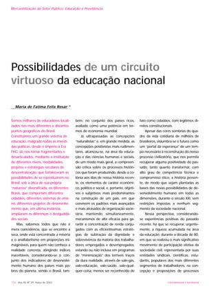 Mercantilização do Setor Público: Educação e Previdência
154 - Ano XII, Nº 29, março de 2003
Possibilidades de um circuito
virtuoso da educação nacional
Somos milhares de educadores locali-
zados nos mais diferentes e distantes
pontos geográficos do Brasil.
Constituímos um grande sistema de
educação, malgrado todas as investi-
das políticas, desde o Império à Era
FHC, de nos tornar fragmentados e
desarticulados, mediante a instituição
de diferentes níveis, modalidades,
projetos e estratégias seculares de
descentralização, que fortaleceram as
possibilidades de se reproduzirem no
Brasil, sob a ótica de sua própria
“natureza” diversificada, os diferentes
Brasis, que comportam diferentes
cidadãos, diferentes sistemas de ensi-
no, diferentes projetos de desenvolvi-
mento que, em última instância,
ampliaram as diferenças e desigualda-
des sociais.
Mas, sabemos todos que não é
mera coincidência, que se encontre a
seca, onde está concentrada a miséria
e o analfabetismo em proporções ini-
magináveis, para quem não conhece a
realidade concreta, atingindo índices
inaceitáveis, considerando-se o con-
junto dos indicadores de desenvolvi-
mento humano dos países mais po-
bres do planeta, sendo o Brasil, tam-
bém, no conjunto dos países ricos,
avaliado como uma potência em ter-
mos de economia mundial.
Já ultrapassadas as concepções
“naturalistas” e, em grande medida, as
concepções positivistas mais rudimen-
tares, alcançou-se, na área da educa-
ção e das ciências humanas e sociais,
de um modo mais geral, a compreen-
são crítica sobre os processos históri-
cos que foram produzindo, desde a co-
lônia aos dias de nossa história recen-
te, os elementos de caráter econômi-
co, político e social, e, portanto, objeti-
vos e subjetivos, mais predominantes
na construção de um país, em que
convivem os padrões mais avançados
e mais atrasados de organização socie-
tária, mantendo, simultaneamente,
mecanismos de alta eficácia para ga-
rantir a concentração de renda conju-
gados com as eficientíssimas estraté-
gias de subtração da dignidade e
sobrevivência da maioria dos trabalha-
dores empregados e desempregados,
estando ou não inclusa em programas
de “minimização” dos terríveis traços
da dura realidade, através de vale-gás,
vale-educação, vale-saúde, vale-qual-
quer-coisa, menos ser reconhecido de
fato como cidadãos, com legítimos di-
reitos constitucionais.
Apesar das cores sombrias do qua-
dro da vida cotidiana de milhões de
brasileiros, vislumbra-se o futuro como
um “portal da esperança” de um tem-
po necessário à reconstrução do nosso
processo civilizatório, que nos permita
recuperar alguma positividade do pas-
sado, tanto quanto transformar, com
alto grau de competência técnica e
compromisso ético, a história presen-
te, de modo que sejam plantadas as
bases das novas possibilidades de de-
senvolvimento humano em todas as
dimensões, durante o século XXI, sem
restrições impostas a nenhum seg-
mento da sociedade nacional.
Nessa perspectiva, considerando-
se experiências positivas do passado
recente, há que se recuperar, urgente-
mente, a riqueza acumulada na área
da educação, durante a década de 80,
em que se realizou o mais significativo
movimento de participação efetiva da
sociedade civil, representada por suas
entidades sindicais, científicas, estu-
dantis, populares dos mais diferentes
segmentos de trabalhadores, na con-
cepção e proposições de processos
Maria de Fatima Felix Rosar *
UNIVERSIDADE E SOCIEDADE
 
