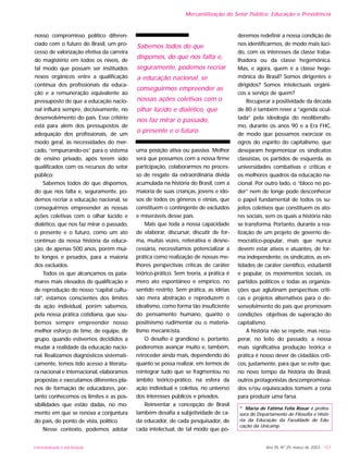 nosso compromisso político diferen-
ciado com o futuro do Brasil, um pro-
cesso de valorização efetiva da carreira
do magistério em todos os níveis, de
tal modo que possam ser instituídos
nexos orgânicos entre a qualificação
contínua dos profissionais da educa-
ção e a remuneração equivalente ao
pressuposto de que a educação nacio-
nal influirá sempre, decisivamente, no
desenvolvimento do país. Esse critério
está para além dos pressupostos de
adequação dos profissionais, de um
modo geral, às necessidades do mer-
cado, “empurrando-os” para o sistema
de ensino privado, após terem sido
qualificados com os recursos do setor
público;
Sabemos todos do que dispomos,
do que nos falta e, seguramente, po-
demos recriar a educação nacional, se
conseguirmos empreender as nossas
ações coletivas com o olhar lúcido e
dialético, que nos faz mirar o passado,
o presente e o futuro, como um ato
contínuo da nossa história da educa-
ção, de apenas 500 anos, porém mui-
to longos e pesados, para a maioria
dos excluídos.
Todos os que alcançamos os pata-
mares mais elevados de qualificação e
de reprodução do nosso “capital cultu-
ral”, estamos conscientes dos limites
da ação individual, porém sabemos,
pela nossa prática cotidiana, que sou-
bemos sempre empreender nosso
melhor esforço de time, de equipe, de
grupo, quando estivemos decididos a
mudar a realidade da educação nacio-
nal. Realizamos diagnósticos sistemati-
camente, temos tido acesso à literatu-
ra nacional e internacional, elaboramos
propostas e executamos diferentes pla-
nos de formação de educadores, por-
tanto conhecemos os limites e as pos-
sibilidades que estão dadas, no mo-
mento em que se renova a conjuntura
do país, do ponto de vista, político.
Nesse contexto, podemos adotar
uma posição ativa ou passiva. Melhor
será que possamos com a nossa firme
participação, colaborarmos no proces-
so de resgate da extraordinária dívida
acumulada na história do Brasil, com a
maioria de suas crianças, jovens e ido-
sos de todos os gêneros e etnias, que
constituem o contingente de excluídos
e miseráveis desse país.
Mais que toda a nossa capacidade
de elaborar, discursar, discutir de for-
ma, muitas vezes, reiterativa e desne-
cessária, necessitamos potencializar a
prática como realização de nossas me-
lhores perspectivas críticas de caráter
teórico-prático. Sem teoria, a prática é
mero ato espontâneo e empírico, no
sentido restrito. Sem prática, as idéias
são mera abstração e reproduzem o
idealismo, como forma tão insuficiente
do pensamento humano, quanto o
positivismo rudimentar ou o materia-
lismo mecanicista.
O desafio é grandioso e, portanto,
poderemos avançar muito e, também,
retroceder ainda mais, dependendo do
quanto se possa realizar, em termos de
reintegrar tudo que se fragmentou no
âmbito teórico-prático, na esfera da
ação individual e coletiva, no universo
dos interesses públicos e privados.
Reinventar a concepção de Brasil
também desafia a subjetividade de ca-
da educador, de cada pesquisador, de
cada intelectual, de tal modo que po-
deremos redefinir a nossa condição de
nos identificarmos, de modo mais lúci-
do, com os interesses da classe traba-
lhadora ou da classe hegemônica.
Mas, e agora, quem é a classe hege-
mônica do Brasil? Somos dirigentes e
dirigidos? Somos intelectuais orgâni-
cos a serviço de quem?
Recuperar a positividade da década
de 80 é também rever a “agenda ocul-
tada” pela ideologia do neoliberalis-
mo, durante os anos 90 e a Era FHC,
de modo que possamos exorcizar os
ogros do espírito do capitalismo, que
desejaram hegemonizar os sindicatos
classistas, os partidos de esquerda, as
universidades combativas e críticas e
os melhores quadros da educação na-
cional. Por outro lado, o “bloco no po-
der” nem de longe pode desconhecer
o papel fundamental de todos os su-
jeitos coletivos que constituem os ato-
res sociais, sem os quais a história não
se transforma. Portanto, durante a rea-
lização de um projeto de governo de-
mocrático-popular, mais que nunca
devem estar ativos e atuantes, de for-
ma independente, os sindicatos, as en-
tidades de caráter científico, estudantil
e popular, os movimentos sociais, os
partidos políticos e todas as organiza-
ções que aglutinam perspectivas críti-
cas e projetos alternativos para o de-
senvolvimento do país que promovam
condições objetivas de superação do
capitalismo.
A história não se repete, mas recu-
perar, no leito do passado, a nossa
mais significativa produção teórica e
prática é nosso dever de cidadãos críti-
cos, justamente, para que se evite que,
no novo tempo da história do Brasil,
outros protagonistas descompromissa-
dos e/ou equivocados tomem a cena
para produzir uma farsa.
* Maria de Fátima Felix Rosar é profes-
sora do Departamento de Filosofia e Histó-
ria da Educação da Faculdade de Edu-
cação da Unicamp.
Ano XII, Nº 29, março de 2003 - 157UNIVERSIDADE E SOCIEDADE
Mercantilização do Setor Público: Educação e Previdência
Sabemos todos do que
dispomos, do que nos falta e,
seguramente, podemos recriar
a educação nacional, se
conseguirmos empreender as
nossas ações coletivas com o
olhar lúcido e dialético, que
nos faz mirar o passado,
o presente e o futuro.
 