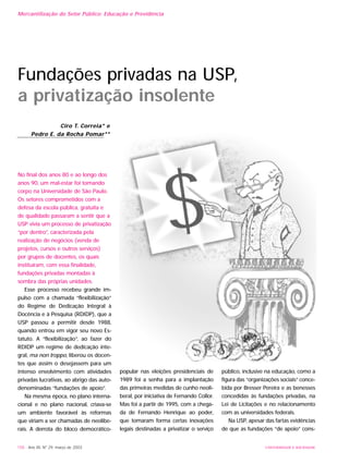 No final dos anos 80 e ao longo dos
anos 90, um mal-estar foi tomando
corpo na Universidade de São Paulo.
Os setores comprometidos com a
defesa da escola pública, gratuita e
de qualidade passaram a sentir que a
USP vivia um processo de privatização
“por dentro”, caracterizada pela
realização de negócios (venda de
projetos, cursos e outros serviços)
por grupos de docentes, os quais
instituíram, com essa finalidade,
fundações privadas montadas à
sombra das próprias unidades.
Esse processo recebeu grande im-
pulso com a chamada “flexibilização”
do Regime de Dedicação Integral à
Docência e à Pesquisa (RDIDP), que a
USP passou a permitir desde 1988,
quando entrou em vigor seu novo Es-
tatuto. A “flexibilização”, ao fazer do
RDIDP um regime de dedicação inte-
gral, ma non troppo, liberou os docen-
tes que assim o desejassem para um
intenso envolvimento com atividades
privadas lucrativas, ao abrigo das auto-
denominadas “fundações de apoio”.
Na mesma época, no plano interna-
cional e no plano nacional, criava-se
um ambiente favorável às reformas
que viriam a ser chamadas de neolibe-
rais. A derrota do bloco democrático-
popular nas eleições presidenciais de
1989 foi a senha para a implantação
das primeiras medidas de cunho neoli-
beral, por iniciativa de Fernando Collor.
Mas foi a partir de 1995, com a chega-
da de Fernando Henrique ao poder,
que tomaram forma certas inovações
legais destinadas a privatizar o serviço
público, inclusive na educação, como a
figura das “organizações sociais” conce-
bida por Bresser Pereira e as benesses
concedidas às fundações privadas, na
Lei de Licitações e no relacionamento
com as universidades federais.
Na USP, apesar das fartas evidências
de que as fundações “de apoio” cons-
158 - Ano XII, Nº 29, março de 2003 UNIVERSIDADE E SOCIEDADE
Fundações privadas na USP,
a privatização insolente
Ciro T. Correia* e
Pedro E. da Rocha Pomar**
Mercantilização do Setor Público: Educação e Previdência
 