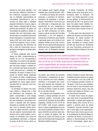 UNIVERSIDADE E SOCIEDADE
tituíram-se num poder paralelo, e de
que exerciam influência deletéria so-
bre a docência, a pesquisa e a exten-
são, as entidades representativas da
comunidade defrontavam-se com a
escassez de dados sobre a atividade
daquelas instituições. Escassez, diga-se
logo, devida à absoluta falta de trans-
parência das fundações “de apoio”. Da
necessidade de qualificar o debate, in-
tervindo nele com informações subs-
tanciais sobre os resultados financeiros
dessas instituições e as quantias repas-
sadas à USP, bem como sobre a natu-
reza de seus negócios, nasceu, na dire-
ção da Associação dos Docentes da
USP, a idéia de empreender uma re-
portagem investigativa de fôlego sobre
o assunto.
O dossiê publicado pela Revista
Adusp, em 2001, compreendendo as
edições 22, 23 e 24, correspondeu à
expectativa e ao esforço nele aplicado,
revelando uma massa de informações
que não deixa margem a dúvidas so-
bre a extensão dos danos provocados
à USP pela presença e atividade das
fundações “de apoio”. A edição 27 (es-
pecial) da Revista Adusp, publicada
em outubro de 2002, complementou
o dossiê, ao denunciar a inacreditável
quantidade de cursos pagos ofereci-
dos pela USP, em “parceria” com insti-
tuições privadas.
Ao introduzir no debate esse subs-
trato empírico, a Adusp tirou o chão
aos defensores das fundações “de
apoio”, acostumados a tecer longas
arengas sobre as supostas qualidades
das suas instituições, sem jamais men-
cionar o reduzido valor dos repasses
efetuados às unidades da USP “apoia-
das”, nem os elevados ganhos pecu-
niários de alguns docentes, responsá-
veis por projetos transacionados dire-
tamente com o poder público, sem li-
citação, ou envolvidos com cursos de
especialização oferecidos a empresas
ao preço de R$ 20 mil por aluno, ou
com qualquer outro negócio privado
realizado sob a chancela da grife “USP”.
A iniciativa da Adusp não somente
estimulou a resistência de docentes,
estudantes de graduação e pós-gra-
duação e funcionários, mas foi por sua
vez informada e enriquecida por tais
experiências de luta. Solidarizou-se
com a decisiva ação dos estudantes
que, em 2001, precisaram, em 26/6,
ocupar a sala de reuniões do Conselho
Universitário, e, em 4/9, bloquear a
entrada dos conselheiros, para impedir
a aprovação quase certa (embora sem
qualquer debate prévio pela comuni-
dade) de uma oportunista proposta da
Reitoria de nova “regulamentação” dos
vínculos com as fundações privadas
“de apoio”, que retirava do Conselho
Universitário a competência de apro-
var os convênios com essas entidades,
substituía a necessidade dos convê-
nios pela inclusão das entidades em
um cadastro geral, e concedia exclusi-
vamente ao Reitor o poder de autori-
zar ou não dita inclusão.
Em conjunto com estudantes e fun-
cionários, a Adusp participou de uma
audiência pública convocada pela
Comissão de Educação da Assembléia
Legislativa, relatada no D.O. de SP, de
22/11/2001, onde ficaram evidentes
tanto as várias irregularidades da atua-
ção dessas fundações privadas como a
quase total falta de controle sobre elas,
seja no âmbito da própria USP, do
Tribunal de Contas do Estado ou por
parte da Promotoria das Fundações do
Ministério Público Estadual.
O dossiê “Fundações” da Revista
Adusp trouxe uma vasta gama de in-
formações sobre as fundações “de
apoio”: seu modus operandi, a escala
de seus ganhos, os imbricamentos na
burocracia da USP e no governo esta-
dual. Tais dados foram colhidos me-
diante dificuldades surpreendentes, o
que ensinou sobre o poder dessas en-
tidades.
A maior parte dos documentos foi
obtida nos arquivos da Promotoria de
Fundações da capital paulista. As
quase 20 fundações privadas “de
apoio” vinculadas ao campus central
da USP são, deveriam ser, fiscalizadas
por essa Promotoria, pertencente ao
Ministério Público Estadual. A ela cabe
também fiscalizar as quase 400 outras
fundações privadas atuantes na capital
e que nada têm a ver com a USP. Por
lei, as fundações privadas, inclusive as
“de apoio” à USP ou às suas unidades,
têm de enviar a essa Promotoria seus
balanços financeiros anuais, atas das
reuniões dos órgãos de direção e ou-
tros documentos relevantes.
O estudo dessa massa de papéis,
cuja maior parte foi previdentemente
selecionada e copiada pela equipe da
Revista Adusp, antes mesmo de vir a
público a primeira parte do dossiê
“Fundações”, permitiu entender o que
são e como agem essas organizações.
Não foi por outro motivo que já a par-
tir da publicação da Revista Adusp 22,
a primeira do dossiê, o acesso dos re-
pórteres à documentação da Promo-
toria foi interrompido, depois que o
Mercantilização do Setor Público: Educação e Previdência
Ano XII, Nº 29, março de 2003 - 159
A Adusp participou de uma audiência pública convocada pela
Comissão de Educação da Assembléia Legislativa, relatada no
D.O. de SP, de 22/11/2001, onde ficaram evidentes tanto as
várias irregularidades da atuação dessas fundações privadas
como a quase total falta de controle sobre elas.
 