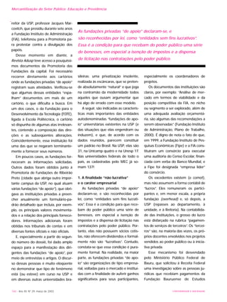 160 - Ano XII, Nº 29, março de 2003 UNIVERSIDADE E SOCIEDADE
reitor da USP, professor Jacques Mar-
covitch, que presidiu durante sete anos
a Fundação Instituto de Administração
(FIA), telefonou para a Promotoria pa-
ra protestar contra a divulgação dos
papéis.
Desse momento em diante, a
Revista Adusp teve acesso a pouquíssi-
mos documentos da Promotoria das
Fundações da capital. Foi necessário
recorrer diretamente aos cartórios
onde as fundações privadas “de apoio”
registram suas atividades. Verificou-se
que algumas dessas entidades “espa-
lham” documentos em mais de um
cartório, o que dificulta a busca. Em
um dos casos, o da Fundação para o
Desenvolvimento da Tecnologia (FDTE),
ligada à Escola Politécnica, o cartório
só dispunha de algumas atas irrelevan-
tes, contendo a composição das dire-
ções e as subseqüentes alterações.
Coincidentemente, essa instituição foi
uma das que se negaram terminante-
mente a fornecer seus números.
Em poucos casos, as fundações for-
neceram as informações solicitadas.
Outros dados foram obtidos junto à
Promotoria de Fundações de Ribeirão
Preto (cidade que abriga outro impor-
tante campus da USP, no qual atuam
várias fundações “de apoio”), que obri-
gava as instituições privadas a preen-
cher anualmente um formulário-pa-
drão detalhado que incluía, por exem-
plo, os principais valores movimenta-
dos e a relação dos principais fornece-
dores. Informações adicionais foram
obtidas nos tribunais de contas e em
diversas fontes oficiais e não oficiais.
E, especialmente a partir do segun-
do número do dossiê, foi dado amplo
espaço para a manifestação dos diri-
gentes das fundações “de apoio”, por
meio de entrevistas e artigos. O discur-
so dessas pessoas é muito eloqüente
no demonstrar que tipo de fenômeno
está (ou esteve) em curso na USP e
em diversas outras universidades bra-
sileiras: uma privatização insolente,
realizada às escâncaras, que se preten-
de absolutamente “natural” e que joga
na contramão da modernidade todos
aqueles que ousam argumentar que
há algo de errado com esse modelo.
A seguir, são indicadas as caracterís-
ticas mais importantes das entidades
autodenominadas “fundações de apo-
io” universitárias existentes na USP (e
das situações que elas engendram ou
induzem), e que, de acordo com os
dados reunidos, parecem constituir
um padrão no Brasil. Na USP, elas são
31, na Unicamp quatro e na Unesp 17.
Nas universidades federais de todo o
país, as cadastradas pelo MEC já so-
mam 137!
1. A finalidade “não lucrativa”
e o caráter empresarial
As fundações privadas “de apoio”
declaram-se, e são reconhecidas por
lei, como “entidades sem fins lucrati-
vos”. Essa é a condição para que rece-
bam do poder público uma série de
benesses, em especial a isenção de
impostos e a dispensa de licitação nas
contratações pelo poder público. Por-
tanto, elas não possuem sócios cotis-
tas, não oferecem dividendos e formal-
mente não são “lucrativas”. Contudo,
constata-se que essa condição é pura-
mente formal. Na realidade, na maior
parte, as fundações privadas “de apo-
io” são organizações de tipo empresa-
rial, voltadas para o mercado e instituí-
das com a finalidade de auferir ganhos
significativos para seus participantes,
especialmente os coordenadores de
projetos.
Os documentos das instituições são
claros, por exemplo: “Análise de mer-
cado em termos de viabilidade e da
posição competitiva da FIA, no nicho
ou segmento a ser explorado, além de
uma adequada avaliação orçamentá-
ria, são algumas das recomendações a
serem observadas” (Fundação Instituto
de Administração, Plano de Trabalho,
2000). É digno de nota o fato de que,
em 1999, a Fundação Instituto de Pes-
quisas Econômicas (Fipe) e a FIA cons-
tituíram um consórcio para executar
uma auditoria do Censo Escolar, finan-
ciada com verba do Banco Mundial, e
a Fipe foi designada “empresa líder”
do consórcio.
Os excedentes existem (e como!),
mas não assumem a forma contábil de
“lucros”. Eles remuneram os partici-
pantes e, em menor escala, a própria
fundação (overhead) e, só depois, a
USP (repasses ao departamento, à
unidade, e à Reitoria). Na contabilida-
de das instituições, o grosso do lucro
está disfarçado na rubrica “pagamen-
tos de serviços de terceiros”. Os “tercei-
ros” são, na maioria das vezes, os pró-
prios docentes envolvidos nos projetos
vendidos ao poder público ou à inicia-
tiva privada.
Esse mecanismo foi desvendado
pelo Ministério Público Federal de
Bauru, que solicitou à Receita Federal
uma investigação sobre as pessoas ju-
rídicas que recebiam pagamentos da
Fundação Bauruense de Estudos
As fundações privadas “de apoio” declaram-se, e
são reconhecidas por lei, como “entidades sem fins lucrativos”.
Essa é a condição para que recebam do poder público uma série
de benesses, em especial a isenção de impostos e a dispensa
de licitação nas contratações pelo poder público.
Mercantilização do Setor Público: Educação e Previdência
 