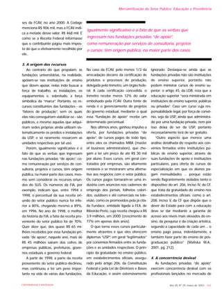 ses da FCAV, no ano 2000. A Codage
menciona R$ 906 mil, mas a FCAV indi-
ca a metade desse valor: R$ 468 mil. É
como se a Receita Federal informasse
que o contribuinte pagou mais impos-
to do que o efetivamente recolhido por
ele..
3. A origem dos recursos
Ao contrário do que propalam, as
fundações universitárias, na realidade,
apóiam-se nas instituições de ensino
que dizem apoiar, nelas indo buscar a
força de trabalho, as instalações, os
equipamentos e, sobretudo, a força
simbólica da “marca”. Portanto, os re-
cursos constituintes das fundações - os
“fatores de produção”, sem os quais
elas não conseguiriam viabilizar-se - são
públicos, e mesmo aquelas que adqui-
riram sedes próprias ainda utilizam sis-
tematicamente os prédios e instalações
da USP, e só raramente ressarcem as
unidades respectivas por tal uso.
Porém, igualmente significativo é o
fato de que as verbas que ingressam
nas fundações privadas “de apoio”, co-
mo remuneração por serviços de con-
sultoria, projetos e cursos, têm origem
pública, na maior parte dos casos, mes-
mo sem considerar os recursos oriun-
dos do SUS. Os números da FIA, por
exemplo, indicam que, entre 1994 e
1998, o percentual da sua receita ori-
undo do setor público nunca foi infe-
rior a 80%, chegando mesmo a 89%,
em 1996. No ano de 1998, o melhor
da história da FIA, a fatia da receita pro-
veniente do setor público foi de 70%.
Quer dizer que, dos quase R$ 65 mi-
lhões recebidos por essa fundação pri-
vada “de apoio”, naquele ano, mais de
R$ 45 milhões saíram dos cofres de
empresas públicas, prefeituras, gover-
nos estaduais e governo federal.
A partir de 1998, a parte da receita
proveniente do setor público declinou,
mas continuou a ter um peso impor-
tante na vida de várias das fundações.
No caso da FCAV, pelo menos 1/3 da
arrecadação decorre da certificação de
produtos e processos de produção,
delegada pelo Inmetro, um órgão fede-
ral. A cada certificação concedida, o
Inmetro recebe meros 12% do valor
embolsado pela FCAV. Outra fonte de
renda é o gerenciamento de projetos
do governo estadual, mediante o qual
essa “fundação de apoio” recebe um
determinado percentual.
Nos últimos anos, ganhou impulso a
oferta, por fundações privadas “de
apoio”, de cursos pagos de todo tipo,
entre eles os chamados MBA (master
of business administration), que che-
gam a ter um preço de até R$ 30 mil
por aluno. Esses cursos, em geral con-
tratados por empresas, são altamente
rentáveis e se mostraram uma alterna-
tiva aos negócios com o setor público.
Os cursos pagos tornaram-se uma in-
dústria com anúncios nos cadernos de
emprego dos jornais, folhetos colori-
dos, outdoors e até comerciais na tele-
visão, como os promovidos pela já cita-
da Fundace, entidade ligada à FEA, de
Ribeirão Preto, cuja receita chegou a R$
3,9 milhões, em 2000 (crescimento de
77% em apenas dois anos).
O que torna esses cursos particular-
mente atraentes é que eles oferecem
diplomas “USP”, em geral “legitimados”
por convênios firmados entre as funda-
ções e as unidades respectivas. O prin-
cípio da gratuidade no ensino público,
em estabelecimentos oficiais, assegu-
rado pelo artigo 206, da Constituição
Federal e pela Lei de Diretrizes e Bases
da Educação, é assim ostensivamente
ignorado. Destaque-se ainda que as
fundações privadas não são instituições
de ensino superior, portanto não
podem ministrar cursos de ensino su-
perior: o artigo 45, da LDB, reza que a
educação superior “será ministrada em
instituições de ensino superior, públicas
ou privadas”. Caso um curso cuja res-
ponsabilidade legal, por força de convê-
nio, seja da USP, ainda que administra-
do por uma fundação privada, nem por
isso deixa de ser da USP, portanto
necessariamente terá de ser gratuito.
“Outro aspecto que merece uma
análise detalhada diz respeito aos con-
vênios firmados entre instituições pú-
blicas de ensino superior, através de
suas fundações de apoio e instituições
particulares, para oferta de cursos de
especialização em que os alunos pa-
gam mensalidades ... porque estão
sendo flagrantemente violados tanto o
dispositivo do art. 206, inciso IV, da CF,
que trata da gratuidade do ensino nos
estabelecimentos oficiais, como o art.
208, inciso V, da CF que dispõe que o
dever do Estado para com a educação
deve se dar mediante a garantia de
acesso aos níveis mais elevados do en-
sino, da pesquisa e da criação artística,
segundo a capacidade de cada um ... o
ensino pago passa, indevidamente, a
também fazer parte do ensino de pós-
graduação público” (Maliska M.A.,
2001, pg. 212).
4. A concorrência desleal
As fundações privadas “de apoio”
exercem concorrência desleal com os
profissionais lançados no mercado de
Ano XII, Nº 29, março de 2003 - 163UNIVERSIDADE E SOCIEDADE
Igualmente significativo é o fato de que as verbas que
ingressam nas fundações privadas “de apoio”,
como remuneração por serviços de consultoria, projetos
e cursos, têm origem pública, na maior parte dos casos.
Mercantilização do Setor Público: Educação e Previdência
 