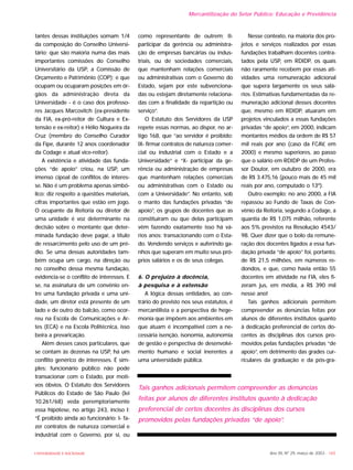 Ano XII, Nº 29, março de 2003 - 165UNIVERSIDADE E SOCIEDADE
tantes dessas instituições somam 1/4
da composição do Conselho Universi-
tário; que são maioria numa das mais
importantes comissões do Conselho
Universitário da USP, a Comissão de
Orçamento e Patrimônio (COP); e que
ocupam ou ocuparam posições em ór-
gãos da administração direta da
Universidade - é o caso dos professo-
res Jacques Marcovitch (ex-presidente
da FIA, ex-pró-reitor de Cultura e Ex-
tensão e ex-reitor) e Hélio Nogueira da
Cruz (membro do Conselho Curador
da Fipe, durante 12 anos coordenador
da Codage e atual vice-reitor).
A existência e atividade das funda-
ções “de apoio” criou, na USP, um
imenso cipoal de conflitos de interes-
se. Não é um problema apenas simbó-
lico: diz respeito a questões materiais,
cifras importantes que estão em jogo.
O ocupante da Reitoria ou diretor de
uma unidade é voz determinante na
decisão sobre o montante que deter-
minada fundação deve pagar, a título
de ressarcimento pelo uso de um pré-
dio. Se uma dessas autoridades tam-
bém ocupa um cargo, na direção ou
no conselho dessa mesma fundação,
evidencia-se o conflito de interesses. E
se, na assinatura de um convênio en-
tre uma fundação privada e uma uni-
dade, um diretor está presente de um
lado e de outro do balcão, como ocor-
reu na Escola de Comunicações e Ar-
tes (ECA) e na Escola Politécnica, isso
beira a prevaricação.
Além desses casos particulares, que
se contam às dezenas na USP, há um
conflito genérico de interesses. É sim-
ples: funcionário público não pode
transacionar com o Estado, por moti-
vos óbvios. O Estatuto dos Servidores
Públicos do Estado de São Paulo (lei
10.261/68) veda peremptoriamente
essa hipótese, no artigo 243, inciso I:
“É proibido ainda ao funcionário: I- fa-
zer contratos de natureza comercial e
industrial com o Governo, por si, ou
como representante de outrem; II-
participar da gerência ou administra-
ção de empresas bancárias ou indus-
triais, ou de sociedades comerciais,
que mantenham relações comerciais
ou administrativas com o Governo do
Estado, sejam por este subvenciona-
das ou estejam diretamente relaciona-
das com a finalidade da repartição ou
serviço”.
O Estatuto dos Servidores da USP
repete essas normas, ao dispor, no ar-
tigo 168, que “ao servidor é proibido:
IX- firmar contratos de natureza comer-
cial ou industrial com o Estado e a
Universidade” e “X- participar da ge-
rência ou administração de empresas
que mantenham relações comerciais
ou administrativas com o Estado ou
com a Universidade”. No entanto, sob
o manto das fundações privadas “de
apoio”, os grupos de docentes que as
constituíram ou que delas participam
vêm fazendo exatamente isso há vá-
rios anos: transacionando com o Esta-
do. Vendendo serviços e auferindo ga-
nhos que superam em muito seus pró-
prios salários e os de seus colegas.
6. O prejuízo à docência,
à pesquisa e à extensão
A lógica dessas entidades, ao con-
trário do previsto nos seus estatutos, é
mercantilista e a perspectiva de hege-
monia que impõem aos ambientes em
que atuam é incompatível com a ne-
cessária isenção, isonomia, autonomia
de gestão e perspectiva de desenvolvi-
mento humano e social inerentes a
uma universidade pública.
Nesse contexto, na maioria dos pro-
jetos e serviços realizados por essas
fundações trabalham docentes contra-
tados pela USP, em RDIDP, os quais
não raramente recebem por essas ati-
vidades uma remuneração adicional
que supera largamente os seus salá-
rios. Estimativas fundamentadas da re-
muneração adicional desses docentes
que, mesmo em RDIDP, atuaram em
projetos vinculados a essas fundações
privadas “de apoio”, em 2000, indicam
montantes médios da ordem de R$ 57
mil reais por ano (caso da FCAV, em
2000) e mesmo superiores, ao passo
que o salário em RDIDP de um Profes-
sor Doutor, em outubro de 2000, era
de R$ 3.475,16 (pouco mais de 45 mil
reais por ano, computado o 13º).
Outro exemplo: no ano 2000, a FIA
repassou ao Fundo de Taxas de Con-
vênio da Reitoria, segundo a Codage, a
quantia de R$ 1,075 milhão, referente
aos 5% previstos na Resolução 4543/
98. Quer dizer que o bolo da remune-
ração dos docentes ligados a essa fun-
dação privada “de apoio” foi, portanto,
de R$ 21,5 milhões, em números re-
dondos, e que, como havia então 55
docentes em atividade na FIA, eles fi-
zeram jus, em média, a R$ 390 mil
nesse ano!
Tais ganhos adicionais permitem
compreender as denúncias feitas por
alunos de diferentes institutos quanto
à dedicação preferencial de certos do-
centes às disciplinas dos cursos pro-
movidos pelas fundações privadas “de
apoio”, em detrimento das grades cur-
riculares da graduação e da pós-gra-
Tais ganhos adicionais permitem compreender as denúncias
feitas por alunos de diferentes institutos quanto à dedicação
preferencial de certos docentes às disciplinas dos cursos
promovidos pelas fundações privadas “de apoio”.
Mercantilização do Setor Público: Educação e Previdência
 