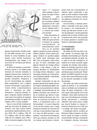 166 - Ano XII, Nº 29, março de 2003 UNIVERSIDADE E SOCIEDADE
duação convencionais. O brilho assép-
tico dos MBA contrasta com as salas
lotadas de certas disciplinas da gra-
duação, como História Econômica
Contemporânea, que chegou a ter
uma turma de 154 alunos por falta de
professores.
As linhas de pesquisa, concomitan-
temente, passam a ser ditadas pelos
interesses do mercado (incluídos os
daqueles docentes que constituem as
entidades) e dos governos, que são os
grandes contratantes. Pesquisa-se o
que for encomendado (ou sugerido
pelos pesquisadores com o objetivo
de gerar remuneração, o que produz o
mesmo efeito), comprometendo-se
assim a autonomia do saber.
Instituições e empresas privadas, ór-
gãos e empresas estatais, contratam a
maior parte dos projetos de pesquisa
das fundações privadas “de apoio” vin-
culadas à FEA e a outras unidades.
Veja-se o caso da Fipe, fundação pri-
vada que não gosta de divulgar seus
números, mas cujas receitas vinham
aumentando exponencialmente ano a
ano (1995: R$ 11 milhões, 1996: R$
16,7 milhões, 1997: R$ 19,5 milhões,
1998: R$ 27,4 milhões). Entre 1990 e
2000, os docentes ligados à Fipe reali-
zaram 11 pesquisas
sobre emprego e desem-
prego, das quais 5 foram
contratadas pelo
Ministério do Trabalho, 2
por secretarias estaduais
do governo de SP, 1 pela
Organização Internacio-
nal do Trabalho (OIT) e
as restantes por institui-
ções privadas.
A Fipe desenvolveu 43
pesquisas no ano de
2000, das quais somente
8 tratavam de questões
macroeconômicas, de
desenvolvimento econô-
mico ou de questões
ligadas à geração de renda, emprego e
políticas públicas. Outras quatro pes-
quisas tratavam de questões ligadas
ao Fundef, todas contratadas pelo
MEC. Das 43 pesquisas, nada menos
do que 10 foram contratadas pela
Agência Nacional de Energia Elétrica
(Aneel), 3 pela Sabesp, 2 pela As-
sociação Brasileira de Distribuidores
de Energia Elétrica (Abradee), 1 pela
Associação Brasileira de Concessioná-
rias de Rodovias (ABCR), 1 pela Nestlé,
1 pela Editora Abril etc.
Exemplo esclarecedor do tipo de
pesquisa gerado pela relação mercan-
til é aquela contratada pela ABCR, enti-
dade das concessionárias de rodovias,
e intitulada “Desenvolvimento de um
Modelo Conceitual, que permita ava-
liar as Condições que alteram o Equi-
líbrio Econômico-Financeiro dos Con-
tratos de Concessão de Rodovias no
Brasil, e os Mecanismos para a sua
Recomposição”. O resumo disponível
no site da Fipe esclarece que a “longa
duração de contratos de concessão faz
com que a concessionária esteja sujei-
ta a riscos de difícil previsão”, e que,
portanto, “é de interesse do Estado ga-
rantir que situações, previstas ou não
em contrato, que ameacem o desem-
penho fiscal das concessionárias de
rodovias, sejam contornadas, o que
pode ser feito mediante revisão tarifá-
ria, transferência de recursos, redução
nas exigências contratuais, etc” (os gri-
fos são nossos).
Em tal contexto, a extensão univer-
sitária é entendida como pura venda
de serviços e de conhecimentos. O
tempo que falta para atender os alu-
nos da graduação e da pós-graduação
gratuitas não vai sobrar, também, para
a extensão vista como uma prestação
de serviços gratuitos à sociedade que
financia a universidade pública.
7. A fiscalização:
para inglês ver?
No âmbito da USP, não existe o de-
vido controle, em primeiro lugar, das
atividades desenvolvidas por docentes
nas fundações privadas “de apoio”, pa-
ra saber se de fato restringem-se ao
máximo de 8 horas semanais regula-
mentadas. Ao contrário: nota-se libera-
lidade da Comissão Especial de Regi-
mes de Trabalho (CERT), no tocante às
autorizações que concede para “flexibi-
lização” do RDIDP, sabendo-se de, pelo
menos, dois casos de liberação em gru-
po de docentes vinculados às entida-
des privadas.
Pior ainda, não existe controle ade-
quado da Reitoria e da comunidade
sobre as atividades das fundações pri-
vadas “de apoio”. Inicialmente, a Rei-
toria sequer sabia quantas eram essas
entidades. Várias delas funcionam até
hoje sem a formalização de convênios,
ferindo abertamente a Resolução
3582/89. Como vimos acima, o órgão
que deveria fiscalizar os repasses fi-
nanceiros devidos por elas à USP, que
é a Codage, não cumpre esse papel.
A fiscalização externa, ex-offício, do
Ministério Público Estadual e do Tribu-
nal de Contas do Estado, é extrema-
mente limitada. Até hoje, a Promotoria
de Fundações decretou intervenção
Mercantilização do Setor Público: Educação e Previdência
 