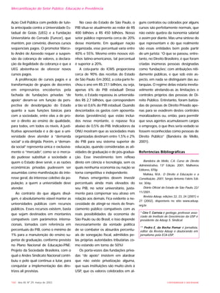 Ação Civil Pública com pedido de tute-
la antecipada contra a Universidade Es-
tadual de Goiás (UEG) e a Fundação
Universitária do Cerrado (Funcer), que
mantêm, por convênio, diversos cursos
seqüenciais pagos. O promotor Marce-
lo André de Azevedo requer a suspen-
são da cobrança de valores, a declara-
ção da ilegalidade da cobrança e que a
UEG abstenha-se de oferecer novos
cursos pagos.
A proliferação de cursos pagos e a
transformação de grupos de docentes
em empresários encobertos pela
fachada de fundações privadas “de
apoio” deram-se em função da pers-
pectiva de desobrigação do Estado
quanto a suas funções básicas para
com a sociedade, entre elas a de pro-
ver o direito ao ensino de qualidade,
para todos, em todos os níveis. A justi-
ficativa apresentada é a de que a uni-
versidade deve atender à “demanda
social” a ela dirigida. Porém, a “deman-
da social” representa única e exclusiva-
mente o “mercado”, como se o merca-
do pudesse substituir a sociedade a
quem o Estado deve servir, e as razões
econômicas privadas pudessem ser
assumidas como manifestação do inte-
resse geral, do interesse coletivo da po-
pulação, a quem a universidade deve
atender.
Ao contrário do que alguns divul-
gam, é absolutamente viável manter as
universidades públicas com recursos
públicos. Esses recursos existem, basta
que sejam destinados em montantes
compatíveis com parâmetros interna-
cionais, tomados com referência em
percentuais do PIB, como o mínimo de
1% para a manutenção do ensino su-
perior de graduação, conforme previsto
no Plano Nacional de Educação-PNE:
Projeto da Sociedade Brasileira, com o
qual o Andes Sindicato Nacional contri-
buiu e pelo qual continua a lutar, para
conquistar a implementação das dire-
trizes ali previstas.
No caso do Estado de São Paulo, o
PIB situa-se atualmente ao redor de R$
400 bilhões a R$ 450 bilhões. Nosso
setor público representa cerca de 20%
desse montante. Em qualquer nação
organizada, esse percentual varia entre
40% e 55%. Mesmo entre nossos vizi-
nhos latino-americanos, tal percentual
é superior a 20%.
A cota-parte do ICMS proporciona
cerca de 90% das receitas do Estado
de São Paulo. Em 2002, a cota-parte fe-
chou o ano em R$ 27,1 bilhões, ou seja,
apenas 6% do PIB estadual! Dessa
fonte, o Estado repassou às universida-
des R$ 2,7 bilhões, que correspondem
a tão só 0,6% do PIB estadual. Quando
descontados os gastos com aposenta-
dorias (previdência) que estão incluí-
dos nesse montante, o repasse fica
abaixo de 0,5% do PIB. Indicadores da
ONU mostram que as sociedades mais
organizadas destinam entre 1,5% e 2%
do PIB para seu sistema superior de
educação, quando consideradas as ati-
vidades de graduação e de pós-gradua-
ção. Esse investimento tem reflexo
direto em ciência e tecnologia, sem os
quais nenhuma economia ou nação se
torna competitiva e independente.
Países emergentes devem investir
percentuais ainda mais elevados do
seu PIB, no setor universitário, justa-
mente para compensar seu atraso em
relação aos demais. Fica evidente a ne-
cessidade de atingir-se níveis de finan-
ciamento público compatíveis com as
reais possibilidades da economia de
São Paulo ou do Brasil, e isso depende
necessariamente da vontade política
de se combater os absurdos percentu-
ais de sonegação fiscal, admitidos pe-
las próprias autoridades tributárias co-
mo estando em torno de 50%!
Os porta-vozes das fundações priva-
das “de apoio” insistem em alardear
que não existe privatização alguma,
que suas instituições são muito úteis à
USP, que os valores celebrados em al-
guns contratos ou cobrados por alguns
cursos são perfeitamente normais, que
não existe quebra da isonomia salarial
e assim por diante. Mas uma síntese do
que representam e do que realmente
são essas entidades bem pode partir
de um jurista: “O que se passou, entre-
tanto, no Direito Brasileiro, é que foram
criadas inúmeras pessoas designadas
como ‘fundações’, com atribuições niti-
damente públicas, e que sob este as-
pecto, em nada se distinguiam das au-
tarquias. O regime delas estaria inevita-
velmente atrelando-as às limitações e
controles próprios das pessoas de Di-
reito Público. Entretanto, foram batiza-
das de pessoas de Direito Privado ape-
nas para se evadirem destes controles
moralizadores ou, então, para permitir
que seus agentes acumulassem cargos
e empregos, o que lhes seria vedado se
fossem reconhecidas como pessoas de
Direito Público” (Bandeira de Mello,
2001).
Referências Bibliográficas
Bandeira de Mello, C.A: Curso de Direito
Administrativo, 13ª Edição. 2001, Malheiros
Editores, 870p.
Maliska, M.A.: O Direito à Educação e a
Constituição, 2001, Sérgio Antonio Fabris Edi-
tor, 304p.
Diário Oficial do Estado de São Paulo, 22/
11/2001.
Revista Adusp, edições 22, 23, 24 (2001) e
27 (2002), disponíveis no sítio www.adusp.
org.br.
* Ciro T. Correia é geólogo, professor asso-
ciado do Instituto de Geociências da USP e
presidente da Adusp S. Sindical.
** Pedro E. da Rocha Pomar é jornalista,
editor da Revista Adusp e doutorando em
jornalismo pela ECA-USP.
UNIVERSIDADE E SOCIEDADE168 - Ano XII, Nº 29, março de 2003
Mercantilização do Setor Público: Educação e Previdência
 