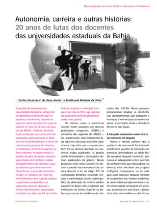 A questão da autonomia nas
universidades brasileiras sempre foi
um problema central com que se
deparou o movimento docente ao
longo de várias décadas. Em especial,
durante os mais de 20 anos de atua-
ção do ANDES -Sindicato Nacional,
muito se discutiu acerca do tema da
autonomia, principalmente se levar-
mos em consideração que a mercê de
casuísmos de governantes diversos,
as Instituições de Ensino Superior no
Brasil sofreram, freqüentemente, o
assédio da parte do poder executivo
que procurou lhe conferir o status
adequado dentro do contexto a que
acreditavam que deveriam servir.
Dessa forma, a luta pela autonomia
sempre se constituiu no cerne do
enfrentamento entre o poder público,
o governante de plantão e os
segmentos docente, discente e
técnico-administrativo, organizados
no interior das diversas IES de âmbito
federal, estadual e municipal (isso
para não citar as IPES cuja questão
da autonomia enfrenta problemas
ainda mais graves).
Os debates sobre a autonomia
sempre foram pautados em diversas
publicações, congressos, CONAD’s e
encontros das regionais do ANDES –
SN. Sendo assim, não pretendemos fa-
zer aqui uma discussão exaustiva sobre
o tema, haja vista que o assunto tam-
bém foi por demais abordado em inú-
meros artigos publicados na própria
revista Universidade e Sociedade e de-
mais publicações do gênero.1
Nosso
propósito neste texto consiste em dis-
cutir a questão da autonomia e da car-
reira docente à luz do artigo 207, da
Constituição Brasileira, buscando arti-
cular a conformação de um projeto po-
lítico de destruição do ensino público
superior no Brasil, com a trajetória das
Instituições de Ensino Superior na Ba-
hia e o processo de resistência dos do-
centes das IEES-Ba. Nesse percurso,
procuraremos localizar as interferên-
cias governamentais que balizaram a
formação e interiorização do ensino su-
perior neste Estado, desde a década de
80 até os dias atuais.
A luta pela autonomia universitária:
um conceito em disputa
Nunca é demais salientar que o
problema da autonomia foi levantado
inicialmente quando da fundação das
primeiras universidades na Idade Mé-
dia européia. Naquele momento, pro-
curava-se salvaguardar o livre exercício
do conhecimento que não poderia (ou
deveria) estar vinculado aos projetos
teológicos, monárquicos, ou de qual-
quer outra natureza. Naquele contexto
de surgimento dos Estados modernos,
as universidades proporcionaram o las-
tro intelectual de um projeto em gesta-
ção, ao tempo em que foram o produ-
to da crise do feudalismo e das formas
Ano XII, Nº 29, março de 2003 - 169UNIVERSIDADE E SOCIEDADE
Carlos Zacarias F. de Sena Júnior* e Ferdinand Martins da Silva**
Autonomia, carreira e outras histórias:
20 anos de lutas dos docentes
das universidades estaduais da Bahia
Mercantilização do Setor Público: Educação e Previdência
 