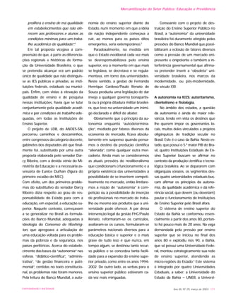 prolifera o ensino de má qualidade
em estabelecimentos que não ofe-
recem aos professores e alunos as
condições mínimas para um traba-
lho acadêmico de qualidade”.4
Em tal proposta vicejava a com-
preensão de que, à parte as diferencia-
ções regionais e históricas de forma-
ção da Universidade Brasileira, o que
se pretendia alcançar era um padrão
único de qualidade que não distinguis-
se as IES públicas e privadas, as insti-
tuições federais, estaduais ou munici-
pais. Enfim, com vistas à elevação da
qualidade de ensino e de pesquisa
nessas instituições, havia que se lutar
conjuntamente pela qualidade acadê-
mica e por condições de trabalho ade-
quadas, em todas as Instituições de
Ensino Superior.
O projeto de LDB, do ANDES-SN,
percorreu caminhos e descaminhos,
entre congressos da categoria docente,
gabinetes dos deputados até que final-
mente foi...substituído por uma outra
proposta elaborada pelo senador Dar-
cy Ribeiro, com a devida vênia do Mi-
nistério da Educação e a necessária as-
sessoria de Eunice Durhan (figura do
primeiro escalão do MEC).
Com efeito, um dos primeiros proble-
mas do substitutivo do senador Darcy
Ribeiro dizia respeito ao grau de res-
ponsabilidade do Estado para com a
educação, em especial, a educação su-
perior. Naquele contexto, começavam
a se generalizar no Brasil as formula-
ções do Banco Mundial, adequadas à
ideologia do Consenso de Washing-
ton, que apregoava a articulação de
uma educação voltada para os proble-
mas da pobreza e da segurança, nos
países periféricos. Acerca do estabele-
cimento das bases da “autonomia” nas
esferas “didático-científica”, “adminis-
trativa”, “de gestão financeira e patri-
monial”, contidas no texto constitucio-
nal, os problemas não foram menores.
Pela leitura do Banco Mundial, a auto-
nomia do ensino superior diante do
Estado, num momento em que a idéia
de nação independente começava a
ruir, ao menos para os países ditos
emergentes, seria extemporâneo.5
Paradoxalmente, na medida em
que o Estado neoliberal cada vez mais
se desresponsabilizava pelo ensino
superior, era o momento em que mais
se legislava, se decretava e se regula-
mentava, em torno das universidades.
Neste sentido, a gestão de Fernando
Henrique Cardoso/Paulo Renato de
Souza produziu uma legislação de dar
inveja a qualquer governo bonapartis-
ta ou à própria ditadura militar brasilei-
ra, que teve na universidade um inimi-
go declarado e difícil de abater.
Obviamente que o princípio da au-
tonomia enquanto “autodetermina-
ção”, mediado por fatores diversos da
economia de mercado, ficava absolu-
tamente em suspenso quando pensa-
mos o destino da produção científica
“alienada”, como qualquer outra mer-
cadoria. Ainda mais se considerarmos
as atuais pressões do neoliberalismo
que condicionam o funcionamento e a
própria existência das universidades à
possibilidade de se inserirem competi-
tivamente no mercado, então limitare-
mos a noção de “autonomia” à com-
petição ou à possibilidade de inserção
de profissionais no mercado de traba-
lho ou mesmo aos produtos que a uni-
versidade pode oferecer. A par dessa
intervenção legal da gestão FHC/Paulo
Renato, reformaram-se os currículos,
avaliaram-se os cursos, formularam-se
parâmetros nacionais diversos para a
educação básica e superior e o mais
grave de tudo isso é que nunca, em
tempo algum, se destinou tanto recur-
so público e se concedeu tanta facili-
dade para a expansão do ensino supe-
rior privado, como entre os anos 1994-
2002. De outro lado, as verbas para o
ensino superior público estiveram ca-
da vez mais minguadas.
Consoante com o projeto de des-
truição do Ensino Superior Público no
Brasil, a “autonomia” da universidade
brasileira foi duramente atingida pelas
pressões do Banco Mundial que possi-
bilitaram a eclosão de fatores diversos
como a pressão de um mercado oni-
presente e onipotente e também a in-
terferência governamental que afirma-
va pretender inserir a “obsoleta” uni-
versidade brasileira, nos marcos da
modernidade, ou pós-modernidade,
do século XXI.
A autonomia na IEES: autoritarismo,
clientelismo e fisiologia.
No âmbito dos estados, a questão
da autonomia é ainda de maior rele-
vância, tendo em vista os destinos que
lhe querem impor os governantes lo-
cais, muitos deles vinculados a projetos
oligárquicos de tradição secular no
Brasil. Este é o caso da Bahia. Neste es-
tado, que possui o 5.º maior PIB do Bra-
sil, quatro Instituições Estaduais de En-
sino Superior buscam se afirmar no
contexto da produção científica e tecno-
lógica brasileira. Ao se depararem com
oligarquias vorazes, os segmentos des-
sas quatro universidades estaduais bus-
cam afirmar os princípios da autono-
mia, da qualidade acadêmica e da refe-
rência social, que devem (ou deveriam)
pautar o funcionamento de Instituições
de Ensino Superior pelo Brasil afora.
O sistema de ensino superior do
Estado da Bahia se conformou essen-
cialmente a partir dos anos 80, portan-
to há pouco mais de 20 anos. Na vaga
demandada pela pressão por ensino
superior que se iniciou no final dos
anos 80 e explodiu nos 90, a Bahia,
que só possui uma Universidade Fede-
ral, montou estrategicamente sua rede
de ensino superior, atendendo as
micro-regiões do Estado.6
Este sistema
é integrado por quatro Universidades
Estaduais, a saber: a Universidade do
Estado da Bahia – UNEB, a Universi-
Ano XII, Nº 29, março de 2003 171UNIVERSIDADE E SOCIEDADE
Mercantilização do Setor Público: Educação e Previdência
 