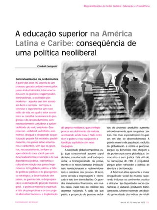 Ano XII, Nº 29, março de 2003 175UNIVERSIDADE E SOCIEDADE
A educação superior na América
Latina e Caribe: conseqüência de
uma política neoliberal
Contextualização da problemática
A partir dos anos 90, através de um
processo gestado anteriormente pelos
países industrializados, interconecta-
dos com os grandes conglomerados
transnacionais, a sociedade pós-
moderna - aqueles que têm acesso
aos bens e serviços - começou a
vivenciar e experimentar um novo
estilo de vida, no qual o setor econô-
mico se constitui na alavanca do pro-
gresso e do desenvolvimento, sem
necessariamente considerar a susten-
tabilidade do meio ambiente. Esse
processo unilateral, autoritário, assi-
métrico, desigual e desprovido da par-
ticipação popular foi instalado, paulati-
namente, nos países latino-america-
nos e caribenhos, sem que os gover-
nos, necessariamente, tenham se
apercebido do caos social que este
desencadeamento provocaria e de sua
dependência política, econômica e
cultural em relação aos países hege-
mônicos. A fragilidade política, a falta
de políticas públicas e de planejamen-
to estratégico, a desarticulação dos
países, as guerras civis, a desprepara-
ção e a alienação do povo de maneira
geral, a pobreza material e espiritual,
a falta de perspectivas e de um proje-
to alternativo favoreceu a implantação
do projeto neoliberal, que privilegia
poucos em detrimento da maioria,
acentuando ainda mais o hiato entre
ricos e pobres e traz subjacente a
ideologia capitalista com nova
roupagem.
A sociedade global competitiva, cu-
jo jogo concorrencial assume papel
decisivo, a ausência de um Estado pro-
vedor, a homogeneidade do pensa-
mento e os novos formatos institucio-
nais revolucionaram e redimensiona-
ram o cotidiano das pessoas. O lucro,
cerne de toda a engrenagem, é eterni-
zado e não tem domicílio fixo. Os gran-
des movimentos financeiros, em mui-
tos casos, estão fora do controle dos
governos nacionais. A cada dia que
passa, a proporção de pessoas excluí-
das do processo produtivo aumenta
estrondosamente, quer nos países cen-
trais, mas mais especialmente nos paí-
ses em vias de desenvolvimento. A
grande maioria da população, excluída
da globalização, é contra o processo,
porque os benefícios não chegam a
ela, porém aspira uma globalização de-
mocrática e com justiça. Esta atitude,
na concepção do FMI, é prejudicial,
porque pode retroceder a política de
abertura e de liberação.
A América Latina apresenta a maior
desigualdade social do mundo, supe-
rando inclusive os continentes asiático
e africano. As disparidades socio-eco-
nômicas e culturais produzem fortes
contrastes. Mesmo havendo um declí-
nio generalizado dos índices de natali-
Ernâni Lampert
Mercantilização do Setor Público: Educação e Previdência
 