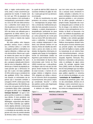 dade, a região centro-américa apre-
senta, ainda, o maior crescimento po-
pulacional do mundo. O êxodo rural
fez com que 70% da população viva
em zonas urbanas e tem acentuado a
metropolização, aumentando a violên-
cia. Cerca de 50% dos latino-america-
nos e caribenhos vivem abaixo da li-
nha de pobreza e em torno de 150 mi-
lhões são miseráveis. Estimadamente
50% das divisas são utilizadas para o
pagamento da dívida externa, que a
cada instante prolifera e se torna impa-
gável e eterna à maioria das nações
emergentes.
Na esfera política, entre tropeços,
percalços, avanços, recuos e retroces-
sos, a América Latina e o Caribe têm
conseguido substituir o colonialismo, os
regimes ditatoriais e militares por regi-
mes democráticos. Mesmo que a gran-
de maioria dos países viva em regime
de democracia, esta é muito frágil, ins-
tável e de baixa qualidade. Por exem-
plo, a pesquisa realizada pela Universi-
dad de Lima (La República, 2002), evi-
dencia que a maioria da população pe-
ruana percebe que a democracia em
que vive o país é de baixa qualidade
(51,8%) contra os que a consideram de
alta qualidade (4,9%). Para melhorar
esta situação, os entrevistados são de
parecer que é necessário combater a
corrupção e 59,9% acham pouco instá-
vel a política peruana. Na Colômbia, pa-
ís que vive uma guerra civil há 38 anos,
o presidente Álvaro Uribe, empossado
em agosto de 2002, criou o “Estado de
Comoção Nacional”, no qual o Con-
gresso perdeu os poderes e o cidadão,
seus direitos. O novo presidente está
seguindo as orientações ditadas por
Washington, responsável pela elabora-
ção do Plano Colômbia, que explicita-
mente objetiva defender a democracia
e a erradicação da produção de drogas
e a interdição do narcotráfico, mas sub-
jacente está a tese do controle absoluto
da América Latina e Caribe. A Venezue-
la, a partir de abril de 2002, através de
sucessivas tentativas de golpe de esta-
do, é outro país que tem sua democra-
cia ameaçada.
A falta de investimentos no setor
produtivo e de serviços, a banalização
e a desoxigenação do parque indus-
trial, a entrada das multinacionais pro-
vidas dos mais avançados recursos tec-
nológicos, a própria despreparação e
desqualificação profissional do povo
fazem com que o trabalho informal se-
ja a única perspectiva de receita para
mais ou menos 50% dos latino-ameri-
canos e caribenhos. O emprego de-
cente, condição indispensável à cida-
dania, está sofrendo câmbios em sua
natureza. Postos de trabalho são elimi-
nados e parcos são criados ou remo-
delados. Na Argentina, informações di-
vulgadas pela Equipe de Investigações
Sociais da Universidade Católica da
Argentina e pelo Instituto Gino Germa-
ni, da Universidade de Buenos Aires,
referenciadas pelo Correio do Povo
(2002) mostram que a vida profissio-
nal adquire cada vez mais ares de indi-
gência. Desde meados de 1998, início
da atual recessão, o número de em-
pregos relativos à indigência cresceu
70%, atingindo um milhão e oitocen-
tos mil. Somente 28,6% da população
economicamente ativa possui empre-
go considerado “decente” e dentro
dos padrões aceitos pela Organização
Internacional do Trabalho.
A violência em todas as esferas,
que tem como uma das conseqüên-
cias a exclusão social, amedronta in-
cluídos, excluídos e sobrantes. Em es-
paços estratégicos, traficantes mantêm
governos paralelos e, com armamen-
tos de última geração, enfrentam o
próprio Estado, desprovido dos recur-
sos adequados para o combate ao trá-
fico de drogas e da violência. Este fe-
nômeno ocorre principalmente na Co-
lômbia, no Brasil, na Venezuela e faz
parte do cotidiano da população, que
vê seus direitos e sua vida ameaçados.
Atrelada a este contexto apocalípti-
co está a histórica corrupção política.
Políticos inescrupulosos desviam fortu-
nas dos parcos recursos existentes para
seu proveito próprio. Este fenômeno
que, além de fragilizar as nações, auxilia
na manutenção de um sistema finan-
ceiro internacional próspero, está pre-
sente na maioria dos países da região
(Equador, Argentina, Venezuela, Peru,
Brasil etc.). Conectados a este processo,
estão os privilégios de alguns atores
sociais. Por exemplo, segundo Lindo
Perez (2002), dentro do Estado Argen-
tino há mais privilégios que nas institui-
ções públicas da União Européia. O es-
paço público argentino se converteu
em um sistema de privilégios, em uma
“constelação de feudalidades”. Go-
vernadores das províncias, juizes, reito-
res das universidades, diretores de al-
fândega e outros converteram seus es-
paços em feudos pessoais/familiares
ou centros de enriquecimento ilícito.
176 Ano XII, Nº 29, março de 2003 UNIVERSIDADE E SOCIEDADE
Figura 1 – América Latina e Caribe
DEPENDÊNCIA VIOLÊNCIA E DROGAS DESIGUALDADE
Altas Taxas
de Dívida
Externa
Política
Neoliberal
Miséria
Trabalho
Informal
Corrupção
América Latina
e Caribe
Contradições
Mercantilização do Setor Público: Educação e Previdência
 